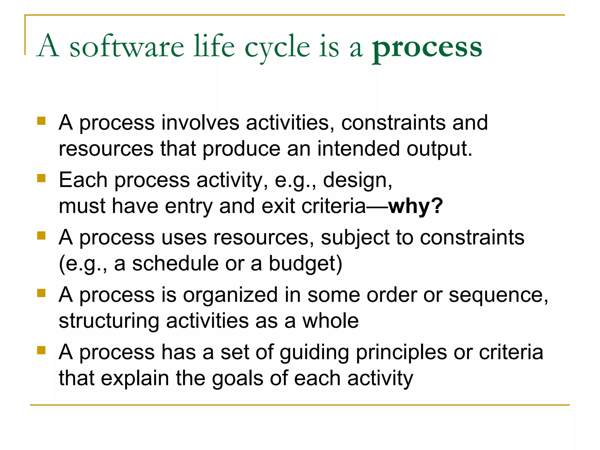 A software life cycle is a  process A process involves activities, constraints and resources that produce an intended output. Each process activity, e.g., design,  must have entry and exit criteria— why? A process uses resources, subject to constraints (e.g., a schedule or a budget) A process is organized in some order or sequence, structuring activities as a whole  A process has a set of guiding principles or criteria that explain the goals of each activity 