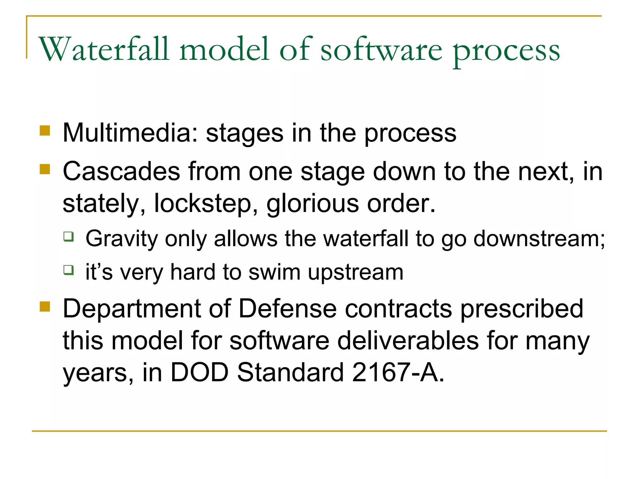 Waterfall model of software process Multimedia: stages in the process Cascades from one stage down to the next, in stately, lockstep, glorious order. Gravity only allows the waterfall to go downstream; it’s very hard to swim upstream Department of Defense contracts prescribed this model for software deliverables for many years, in DOD Standard 2167-A.  
