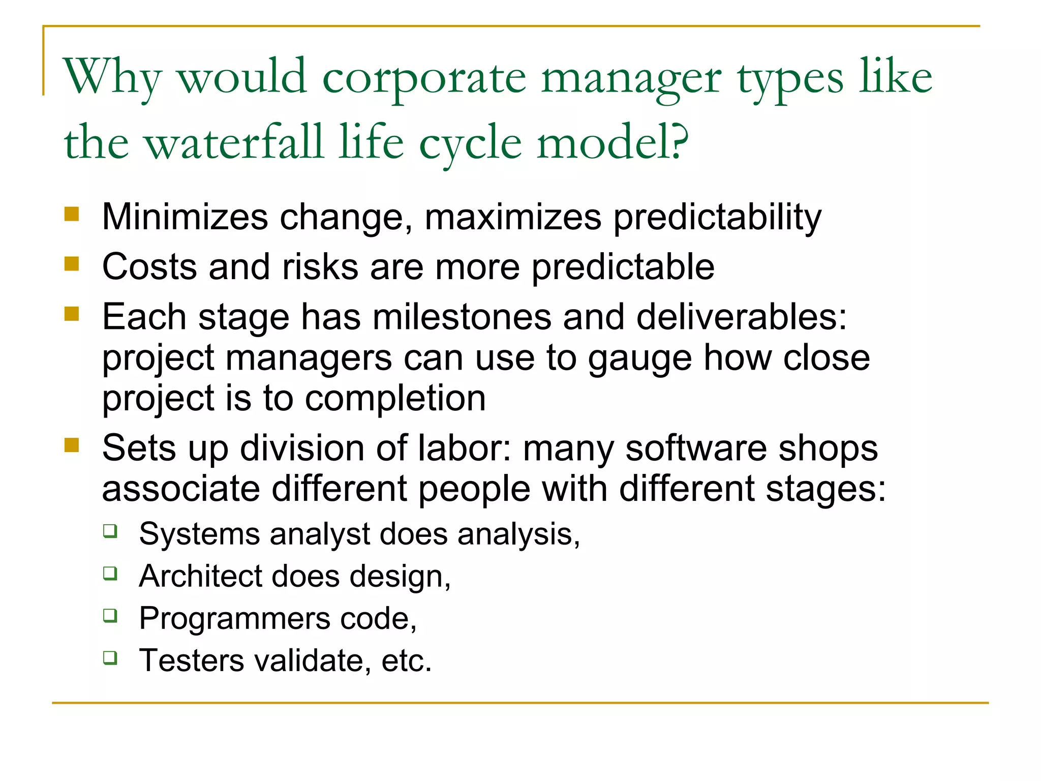 Why would corporate manager types like the waterfall life cycle model? Minimizes change, maximizes predictability Costs and risks are more predictable Each stage has milestones and deliverables:  project managers can use to gauge how close project is to completion Sets up division of labor: many software shops associate different people with different stages: Systems analyst does analysis,  Architect does design,  Programmers code,  Testers validate, etc. 