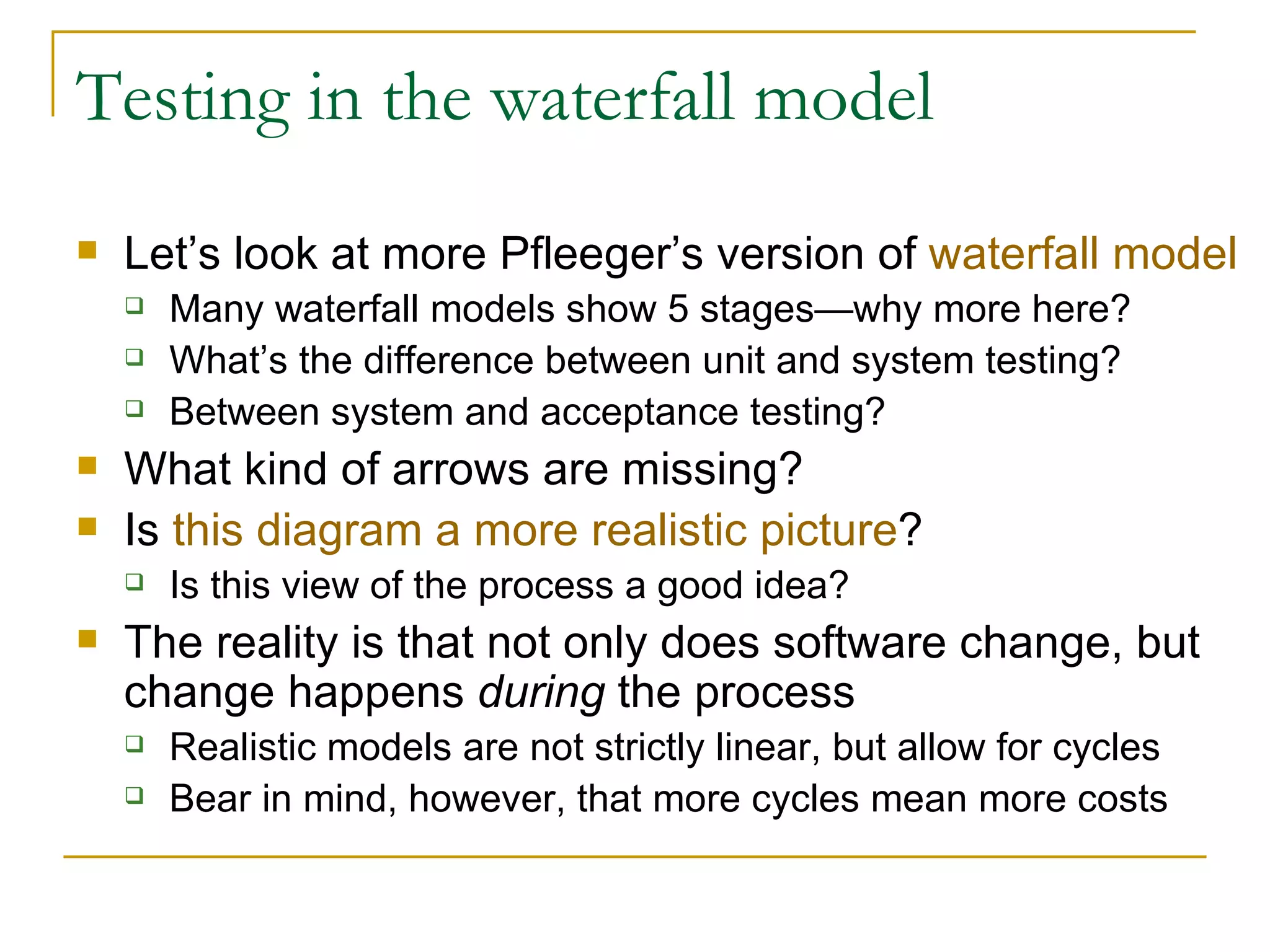 Testing in the waterfall model Let’s look at more Pfleeger’s version of  waterfall model Many waterfall models show 5 stages—why more here? What’s the difference between unit and system testing? Between system and acceptance testing? What kind of arrows are missing? Is  this diagram a more realistic picture ? Is this view of the process a good idea? The reality is that not only does software change, but change happens  during  the process Realistic models are not strictly linear, but allow for cycles Bear in mind, however, that more cycles mean more costs 