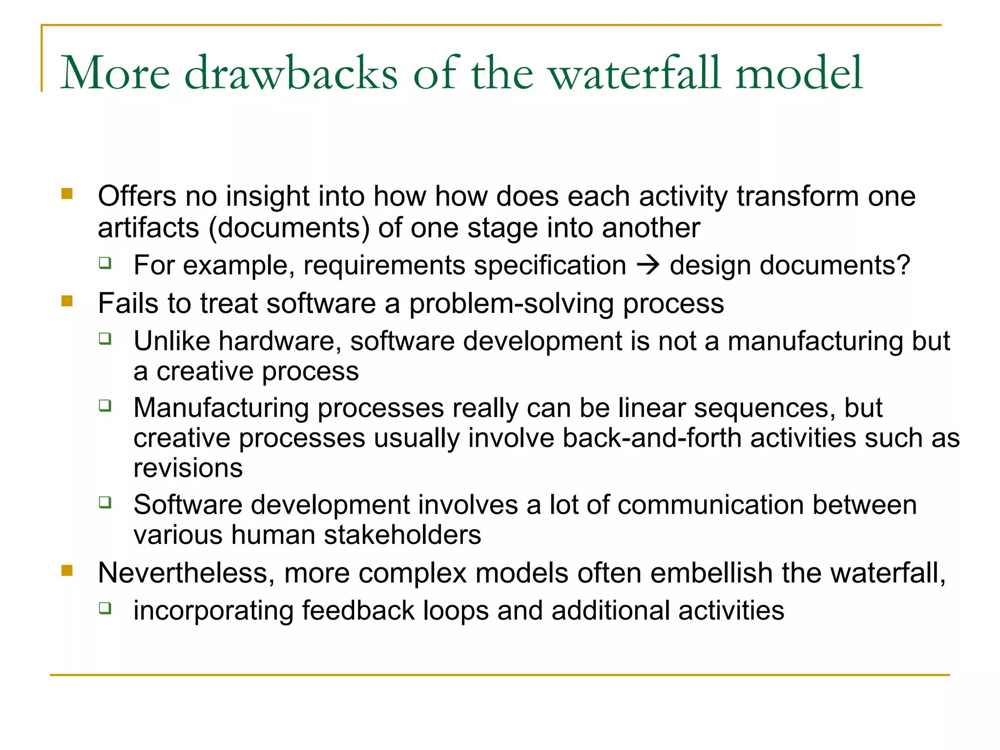More drawbacks of the waterfall model Offers no insight into how how does each activity transform one artifacts (documents) of one stage into another For example, requirements specification    design documents? Fails to treat software a problem-solving process Unlike hardware, software development is not a manufacturing but a creative process Manufacturing processes really can be linear sequences, but creative processes usually involve back-and-forth activities such as revisions Software development involves a lot of communication between various human stakeholders Nevertheless, more complex models often embellish the waterfall,  incorporating feedback loops and additional activities 
