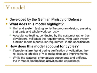 V model Developed by the German Ministry of Defense What does this model highlight? Unit and system testing verify the program design, ensuring that parts and whole work correctly Acceptance testing, conducted by the customer rather than developers, validates the requirements, tying each system function meets a particular requirement in the specification How does this model account for cycles? If problems are found during verification or validation, then re-execute left side of V to make fixes and improvements While the waterfall emphasizes documents and artifacts,  the V model emphasizes activities and correctness  