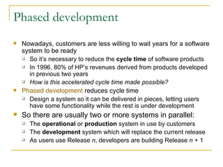 Phased development Nowadays, customers are less willing to wait years for a software system to be ready So it’s necessary to reduce the  cycle time  of software products In 1996, 80% of HP’s revenues derived from products developed in previous two years How is this accelerated cycle time made possible? Phased development  reduces cycle time Design a system so it can be delivered in pieces, letting users have some functionality while the rest is under development So there are usually two or more systems in parallel:  The  operational  or  production  system in use by customers  The  development  system which will replace the current release As users use Release  n , developers are building Release  n  + 1 