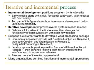 Iterative and incremental  process Incremental development  partitions a system by functionality Early release starts with small, functional subsystem, later releases add functionality Top part of this figure shows how incremental development builds up to full functionality Iterative development  improves overall system in each release Delivers a full system in the first release, then changes the functionality of each subsystem with each new release Suppose a customer wants to develop a word processing package Incremental approach: provide just Creation functions in Release 1, then both Creation and Organization in Release 2,  finally add Formatting in Release 3, … Iterative approach: provide primitive forms of all three functions in Release 1, then enhance (making them faster, improving the interface, etc.) in subsequent releases Pros and cons of these two approaches? Many organizations combine iterative and incremental approaches 