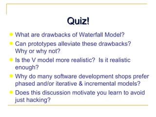 Quiz! What are drawbacks of Waterfall Model? Can prototypes alleviate these drawbacks?  Why or why not? Is the V model more realistic?  Is it realistic enough? Why do many software development shops prefer phased and/or iterative & incremental models? Does this discussion motivate you learn to avoid just hacking? 