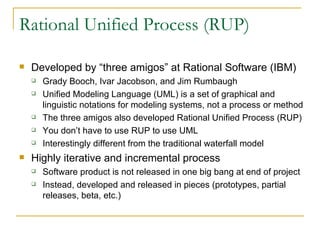 Rational Unified Process (RUP) Developed by “three amigos” at Rational Software (IBM) Grady Booch, Ivar Jacobson, and Jim Rumbaugh Unified Modeling Language (UML) is a set of graphical and linguistic notations for modeling systems, not a process or method The three amigos also developed Rational Unified Process (RUP) You don’t have to use RUP to use UML Interestingly different from the traditional waterfall model Highly iterative and incremental process Software product is not released in one big bang at end of project Instead, developed and released in pieces (prototypes, partial releases, beta, etc.) 