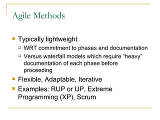 Agile Methods Typically lightweight  WRT commitment to phases and documentation Versus waterfall models which require “heavy” documentation of each phase before proceeding Flexible, Adaptable, Iterative Examples: RUP or UP, Extreme Programming (XP), Scrum 