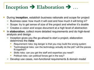 Inception      Elaboration     … During  inception , establish business rationale and scope for project Business case: how much it will cost and how much it will bring in? Scope: try to get sense of size of the project and whether it’s doable Creates a  vision and scope document  at a high level of abstraction In  elaboration , collect more detailed requirements and do high-level analysis and design Inception gives you the go-ahead to start a project, elaboration determines the  risks Requirement risks: big danger is that you may build the wrong system  Technological risks: can the technology actually do the job? will the pieces fit together? Skills risks: can you get the staff and expertise you need? Political risks: can political forces get in the way? Develop use cases, non-functional requirements & domain model 