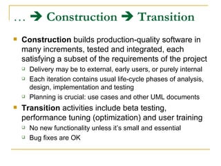 …     Construction      Transition   Construction  builds production-quality software in many increments, tested and integrated, each satisfying a subset of the requirements of the project Delivery may be to external, early users, or purely internal Each iteration contains usual life-cycle phases of analysis, design, implementation and testing Planning is crucial: use cases and other UML documents Transition  activities include beta testing, performance tuning (optimization) and user training No new functionality unless it’s small and essential Bug fixes are OK 