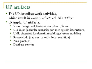 UP artifacts The UP describes work activities,  which result in  work products  called  artifacts Examples of artifacts: Vision, scope and business case descriptions Use cases (describe scenarios for user-system interactions) UML diagrams for domain modeling, system modeling Source code (and source code documentation) Web graphics Database schema 