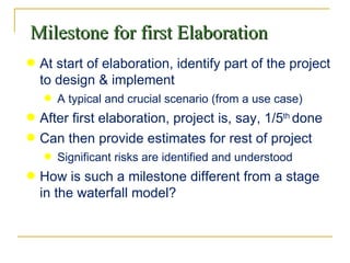 Milestone for first Elaboration At start of elaboration, identify part of the project to design & implement A typical and crucial scenario (from a use case) After first elaboration, project is, say, 1/5 th  done Can then provide estimates for rest of project Significant risks are identified and understood How is such a milestone different from a stage in the waterfall model? 