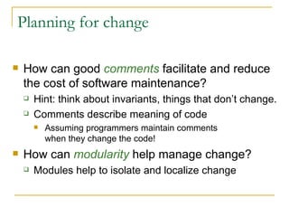 Planning for change How can good  comments  facilitate and reduce the cost of software maintenance? Hint:   think about invariants, things that don’t change. Comments describe meaning of code Assuming programmers maintain comments  when they change the code! How can  modularity  help manage change? Modules help to isolate and localize change 