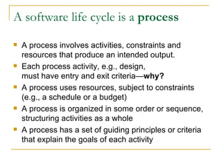 A software life cycle is a  process A process involves activities, constraints and resources that produce an intended output. Each process activity, e.g., design,  must have entry and exit criteria— why? A process uses resources, subject to constraints (e.g., a schedule or a budget) A process is organized in some order or sequence, structuring activities as a whole  A process has a set of guiding principles or criteria that explain the goals of each activity 