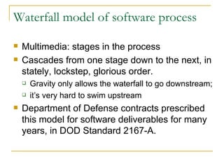Waterfall model of software process Multimedia: stages in the process Cascades from one stage down to the next, in stately, lockstep, glorious order. Gravity only allows the waterfall to go downstream; it’s very hard to swim upstream Department of Defense contracts prescribed this model for software deliverables for many years, in DOD Standard 2167-A.  