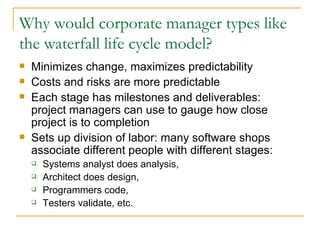 Why would corporate manager types like the waterfall life cycle model? Minimizes change, maximizes predictability Costs and risks are more predictable Each stage has milestones and deliverables:  project managers can use to gauge how close project is to completion Sets up division of labor: many software shops associate different people with different stages: Systems analyst does analysis,  Architect does design,  Programmers code,  Testers validate, etc. 