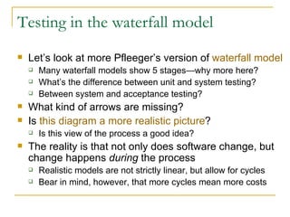 Testing in the waterfall model Let’s look at more Pfleeger’s version of  waterfall model Many waterfall models show 5 stages—why more here? What’s the difference between unit and system testing? Between system and acceptance testing? What kind of arrows are missing? Is  this diagram a more realistic picture ? Is this view of the process a good idea? The reality is that not only does software change, but change happens  during  the process Realistic models are not strictly linear, but allow for cycles Bear in mind, however, that more cycles mean more costs 