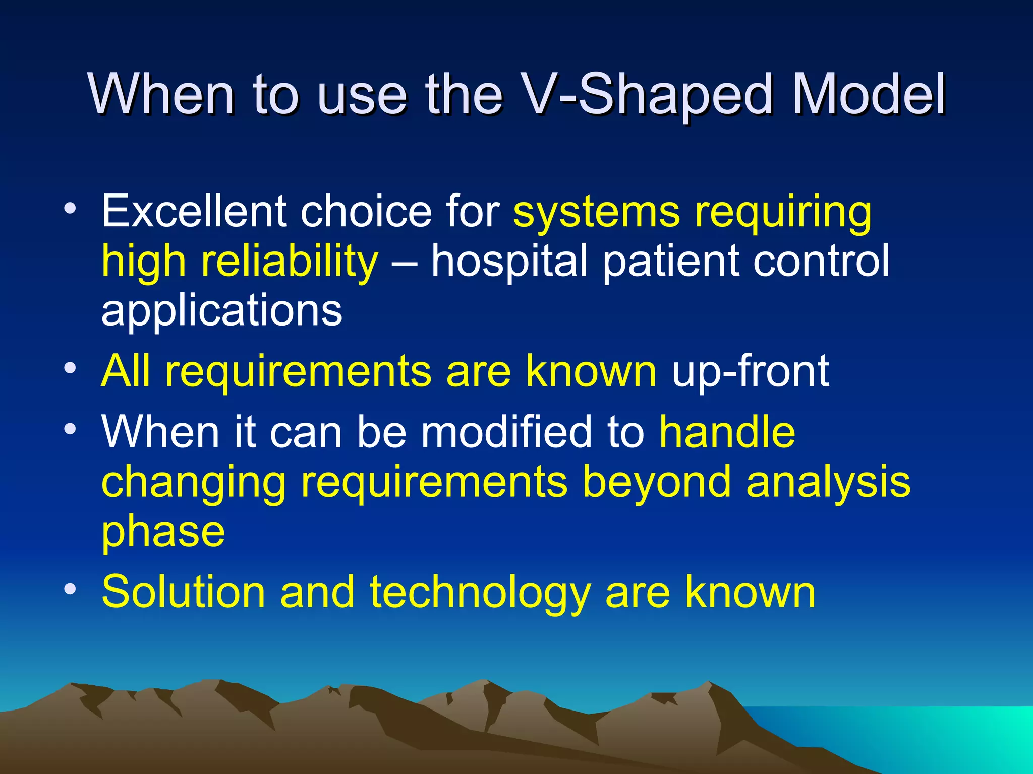 When to use the V-Shaped Model
• Excellent choice for systems requiring
  high reliability – hospital patient control
  applications
• All requirements are known up-front
• When it can be modified to handle
  changing requirements beyond analysis
  phase
• Solution and technology are known
 