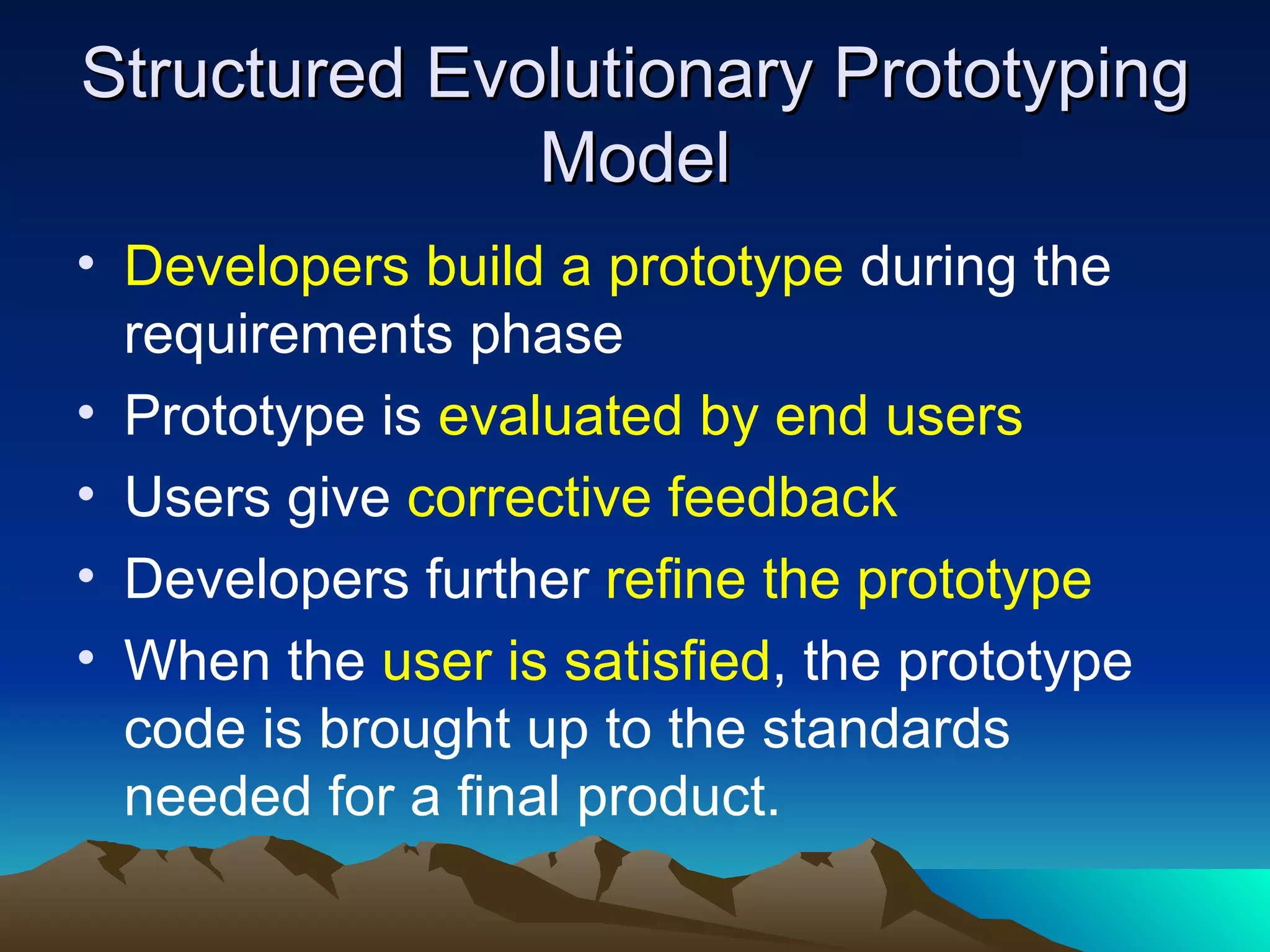 Structured Evolutionary Prototyping
              Model
• Developers build a prototype during the
  requirements phase
• Prototype is evaluated by end users
• Users give corrective feedback
• Developers further refine the prototype
• When the user is satisfied, the prototype
  code is brought up to the standards
  needed for a final product.
 