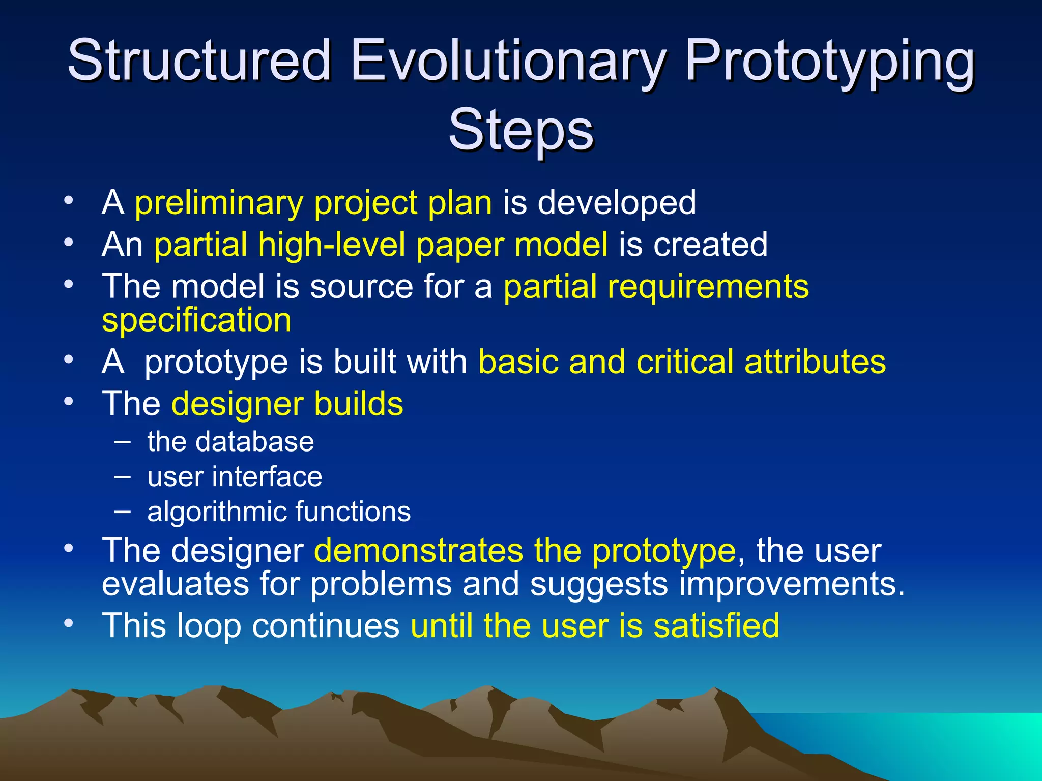 Structured Evolutionary Prototyping
              Steps
• A preliminary project plan is developed
• An partial high-level paper model is created
• The model is source for a partial requirements
  specification
• A prototype is built with basic and critical attributes
• The designer builds
   – the database
   – user interface
   – algorithmic functions
• The designer demonstrates the prototype, the user
  evaluates for problems and suggests improvements.
• This loop continues until the user is satisfied
 