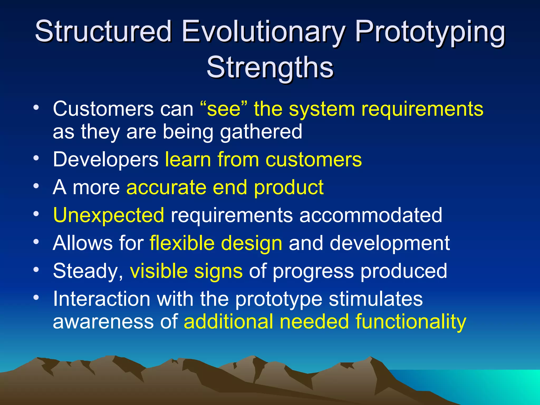 Structured Evolutionary Prototyping
            Strengths
• Customers can “see” the system requirements
  as they are being gathered
• Developers learn from customers
• A more accurate end product
• Unexpected requirements accommodated
• Allows for flexible design and development
• Steady, visible signs of progress produced
• Interaction with the prototype stimulates
  awareness of additional needed functionality
 