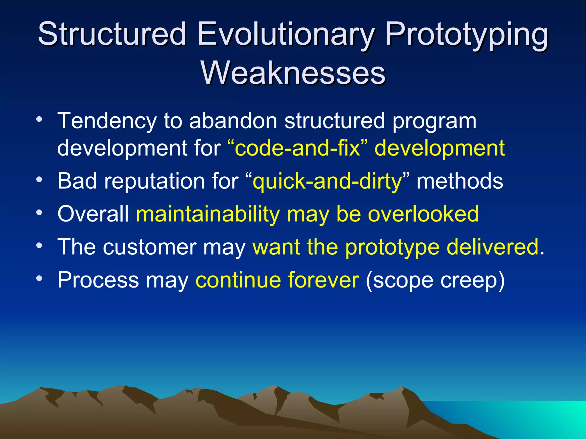 Structured Evolutionary Prototyping
           Weaknesses
• Tendency to abandon structured program
  development for “code-and-fix” development
• Bad reputation for “quick-and-dirty” methods
• Overall maintainability may be overlooked
• The customer may want the prototype delivered.
• Process may continue forever (scope creep)
 
