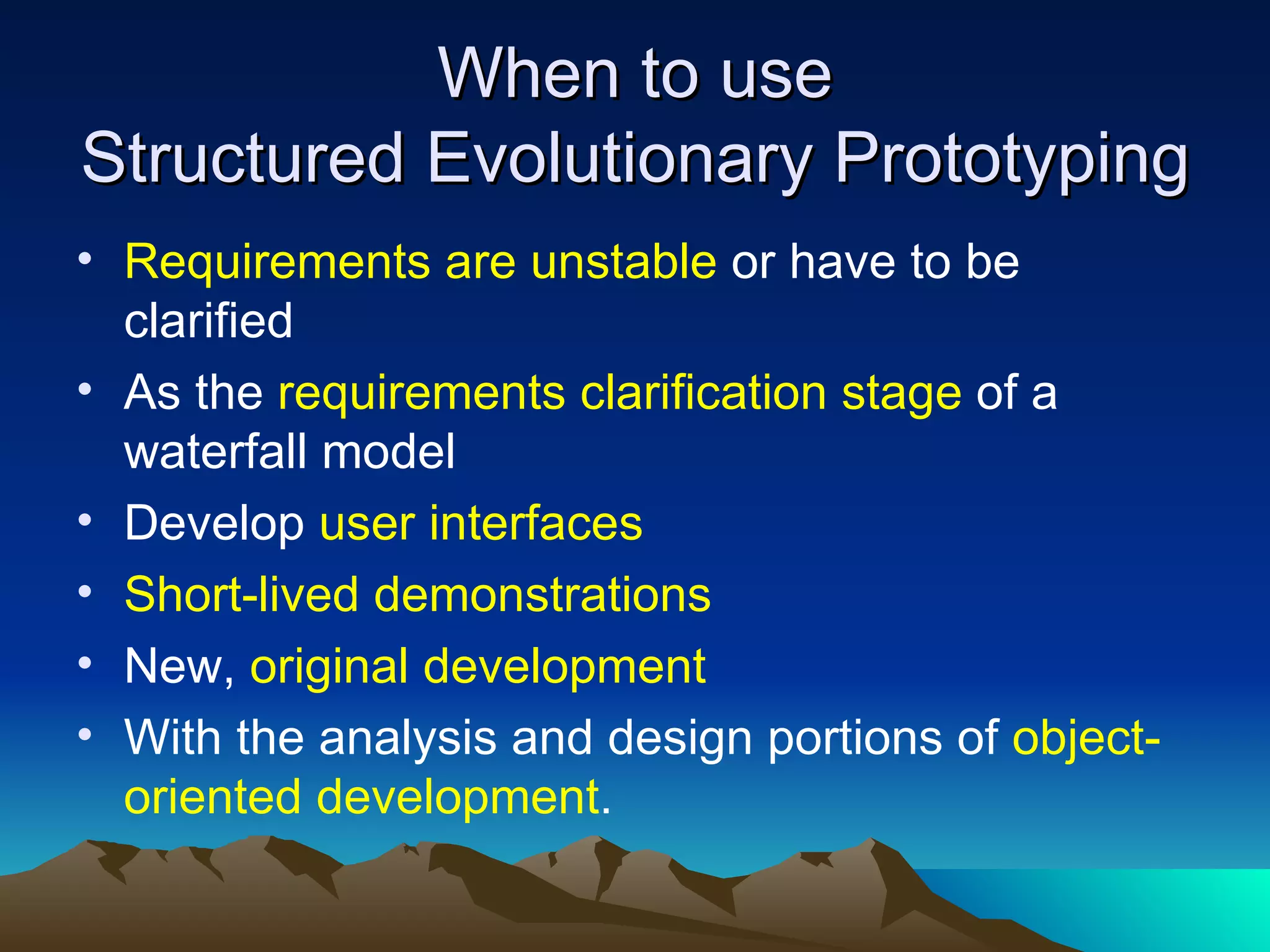 When to use
Structured Evolutionary Prototyping
• Requirements are unstable or have to be
  clarified
• As the requirements clarification stage of a
  waterfall model
• Develop user interfaces
• Short-lived demonstrations
• New, original development
• With the analysis and design portions of object-
  oriented development.
 