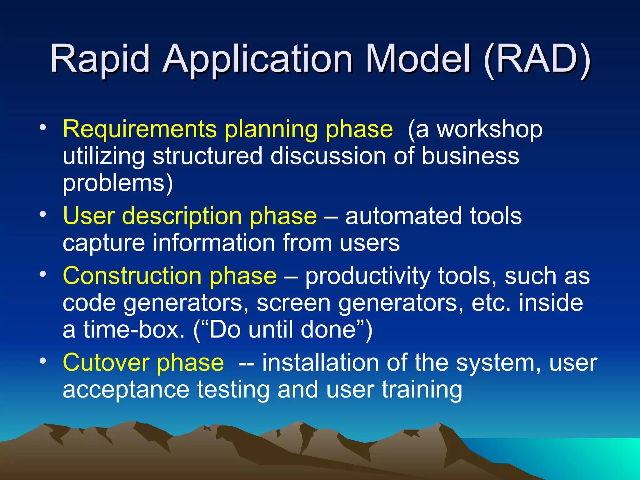 Rapid Application Model (RAD)
• Requirements planning phase (a workshop
  utilizing structured discussion of business
  problems)
• User description phase – automated tools
  capture information from users
• Construction phase – productivity tools, such as
  code generators, screen generators, etc. inside
  a time-box. (“Do until done”)
• Cutover phase -- installation of the system, user
  acceptance testing and user training
 