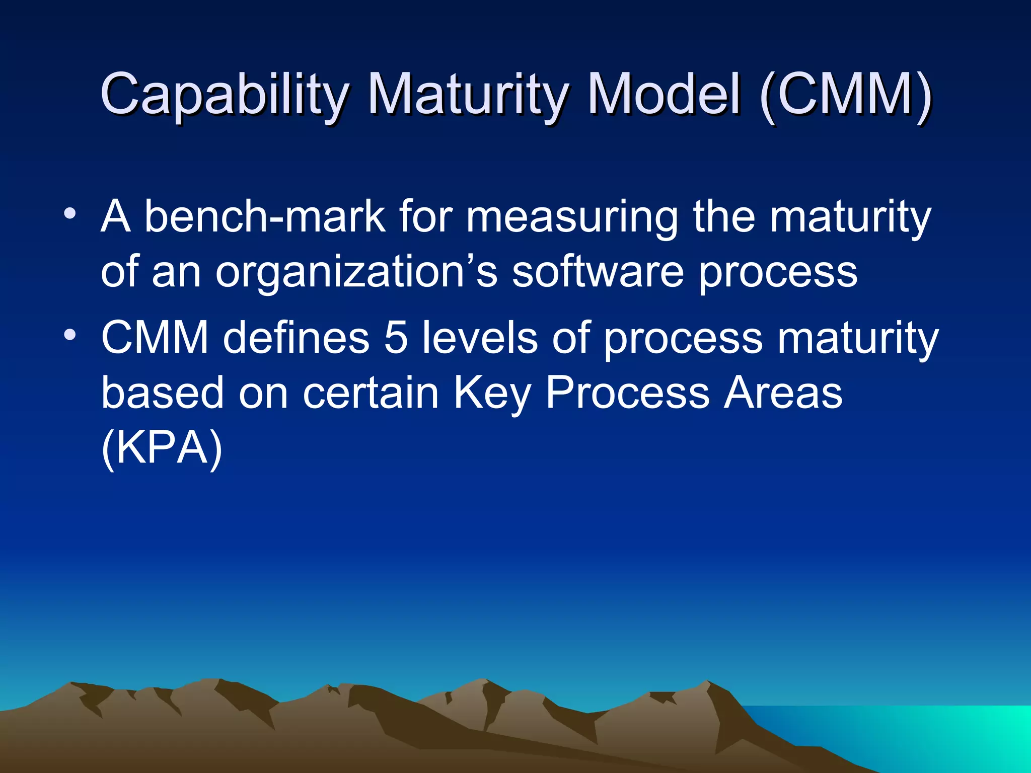 Capability Maturity Model (CMM)

• A bench-mark for measuring the maturity
  of an organization’s software process
• CMM defines 5 levels of process maturity
  based on certain Key Process Areas
  (KPA)
 