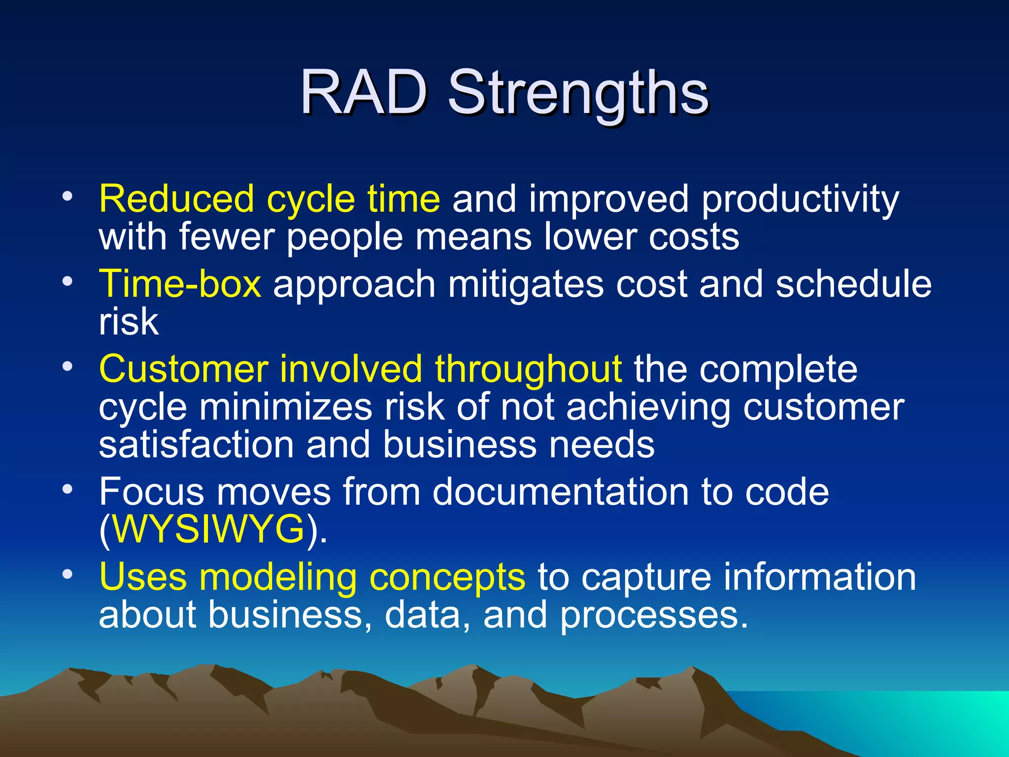 RAD Strengths
• Reduced cycle time and improved productivity
  with fewer people means lower costs
• Time-box approach mitigates cost and schedule
  risk
• Customer involved throughout the complete
  cycle minimizes risk of not achieving customer
  satisfaction and business needs
• Focus moves from documentation to code
  (WYSIWYG).
• Uses modeling concepts to capture information
  about business, data, and processes.
 