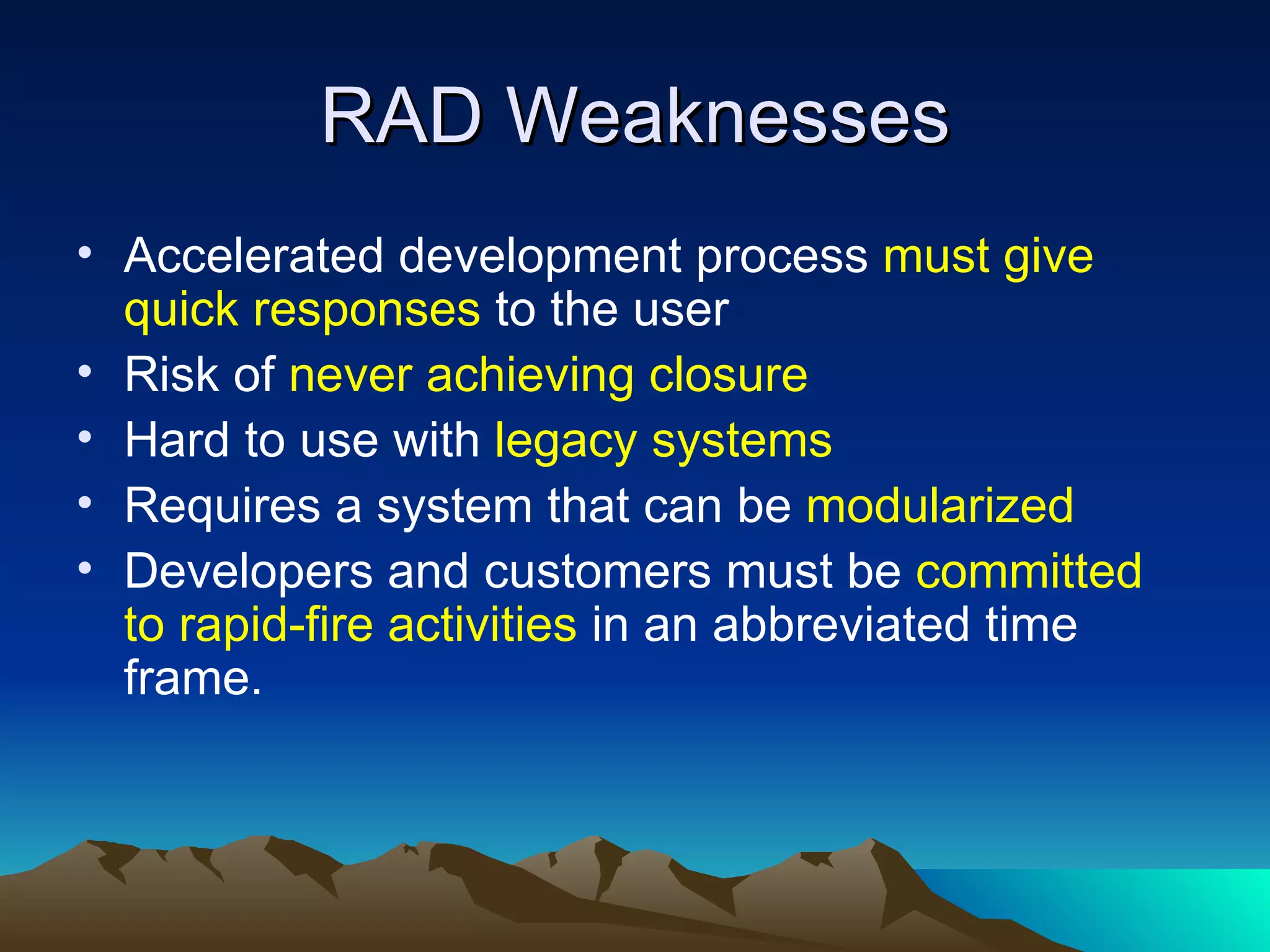 RAD Weaknesses
• Accelerated development process must give
  quick responses to the user
• Risk of never achieving closure
• Hard to use with legacy systems
• Requires a system that can be modularized
• Developers and customers must be committed
  to rapid-fire activities in an abbreviated time
  frame.
 