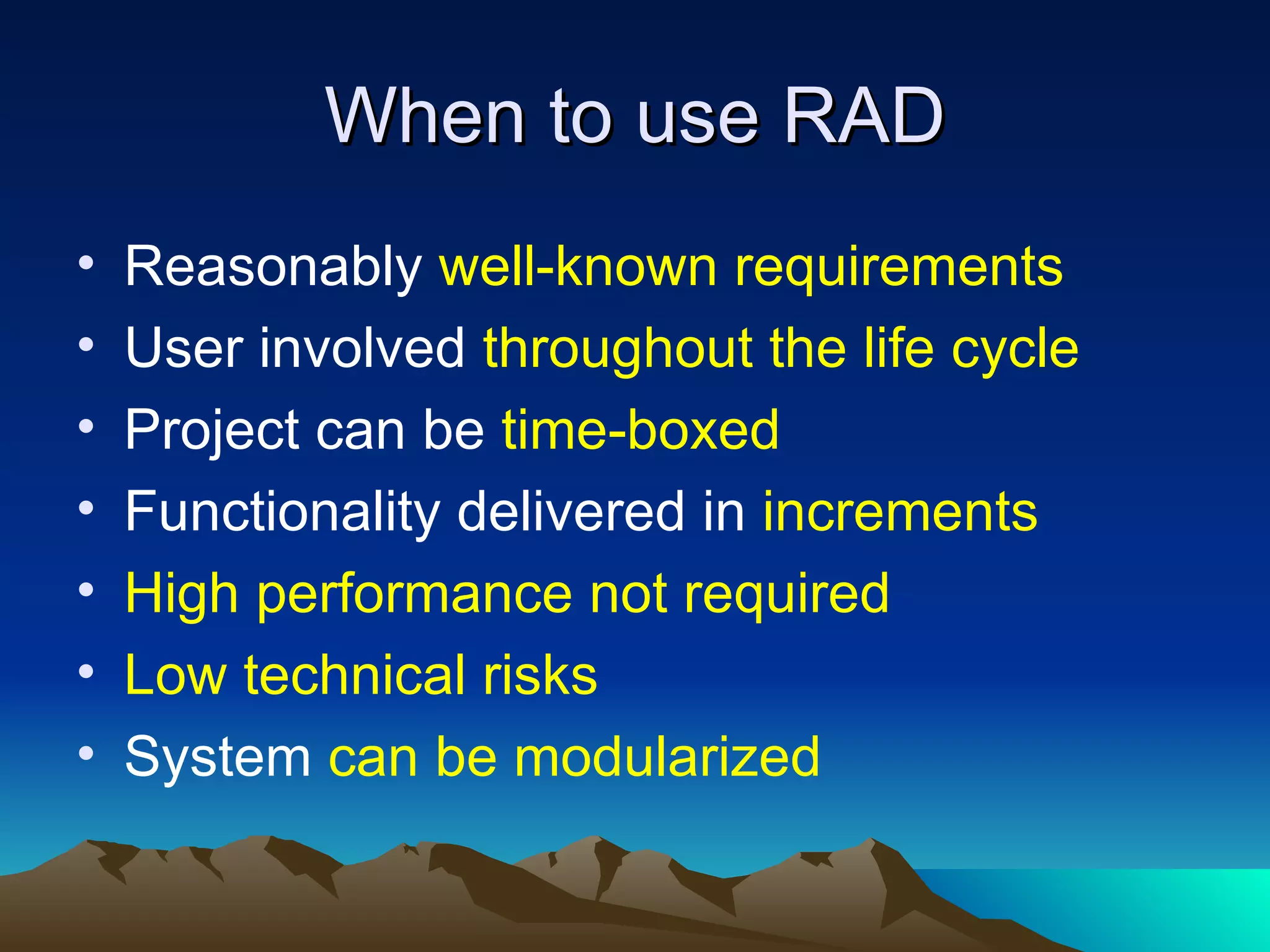 When to use RAD
•   Reasonably well-known requirements
•   User involved throughout the life cycle
•   Project can be time-boxed
•   Functionality delivered in increments
•   High performance not required
•   Low technical risks
•   System can be modularized
 