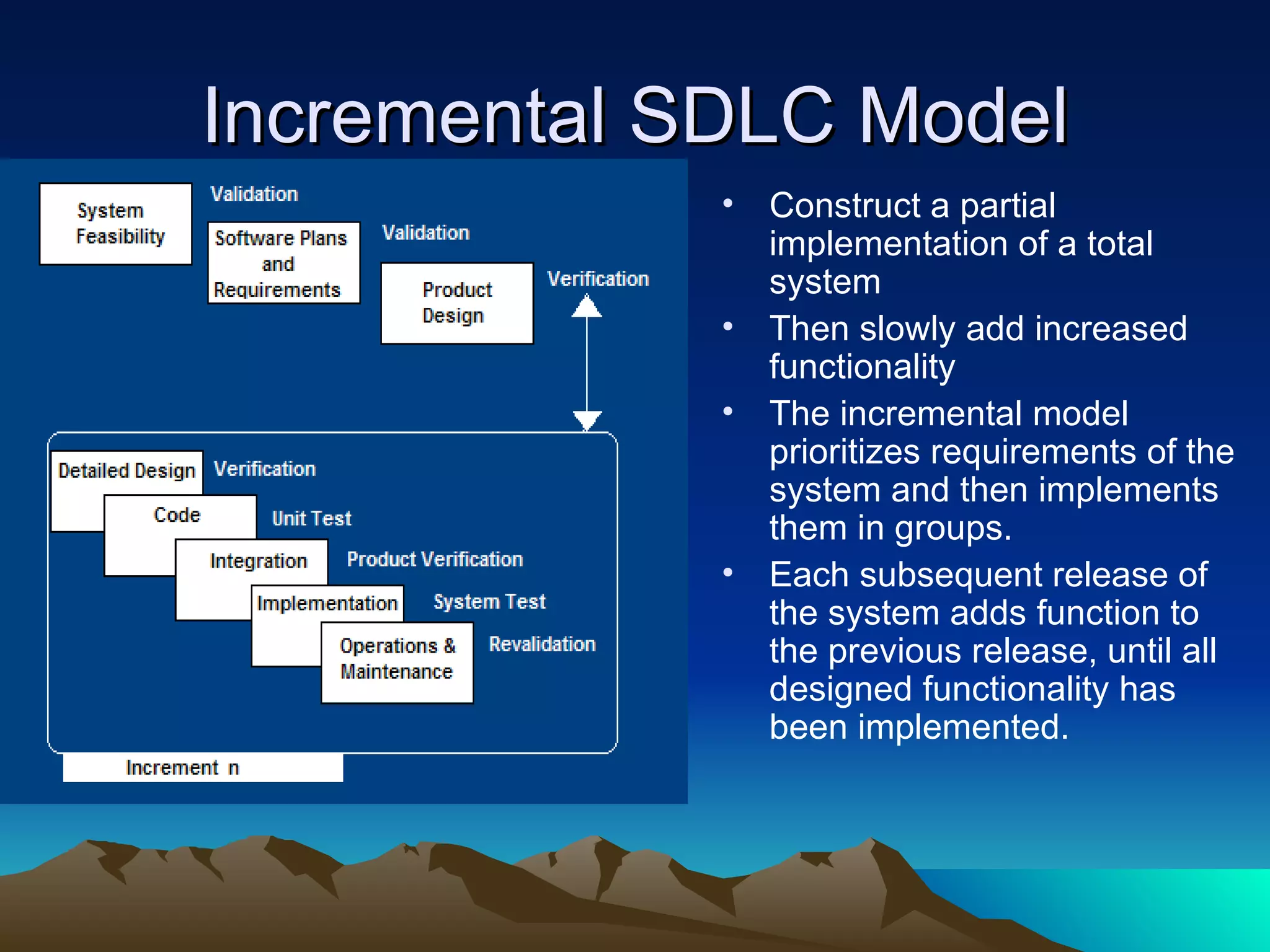 Incremental SDLC Model
             •   Construct a partial
                 implementation of a total
                 system
             •   Then slowly add increased
                 functionality
             •   The incremental model
                 prioritizes requirements of the
                 system and then implements
                 them in groups.
             •   Each subsequent release of
                 the system adds function to
                 the previous release, until all
                 designed functionality has
                 been implemented.
 
