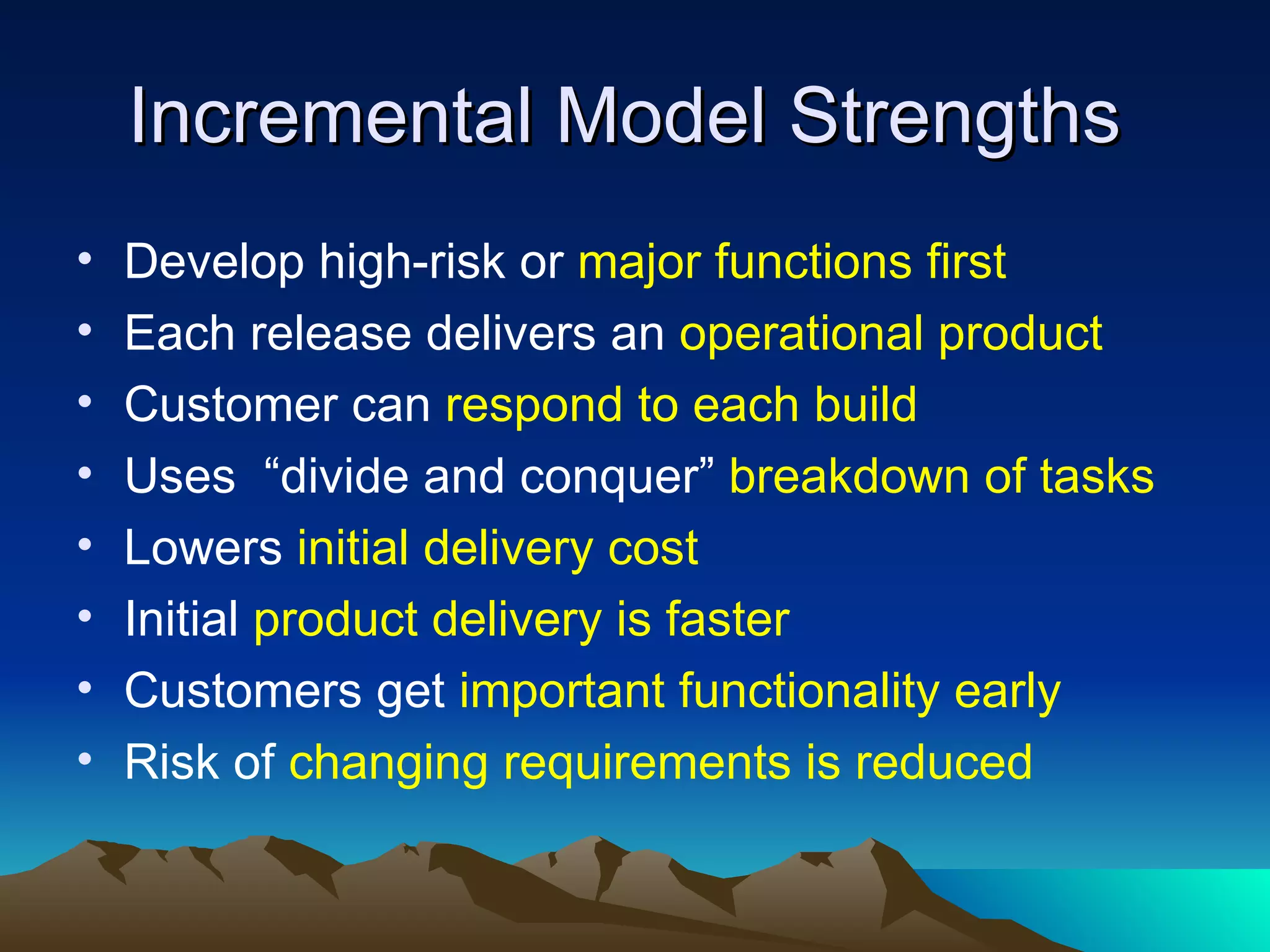 Incremental Model Strengths
•   Develop high-risk or major functions first
•   Each release delivers an operational product
•   Customer can respond to each build
•   Uses “divide and conquer” breakdown of tasks
•   Lowers initial delivery cost
•   Initial product delivery is faster
•   Customers get important functionality early
•   Risk of changing requirements is reduced
 
