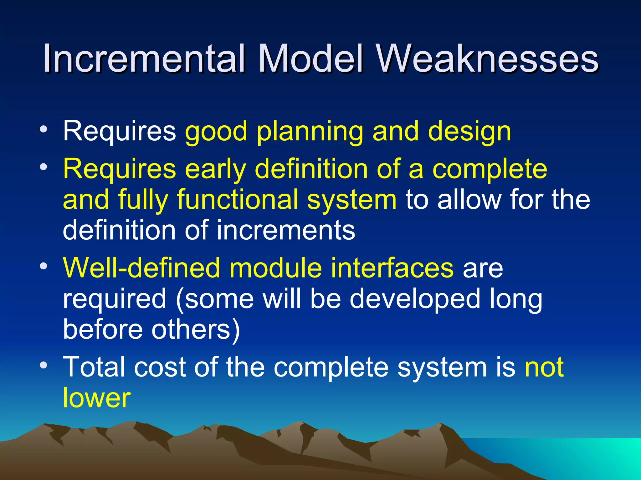 Incremental Model Weaknesses
• Requires good planning and design
• Requires early definition of a complete
  and fully functional system to allow for the
  definition of increments
• Well-defined module interfaces are
  required (some will be developed long
  before others)
• Total cost of the complete system is not
  lower
 