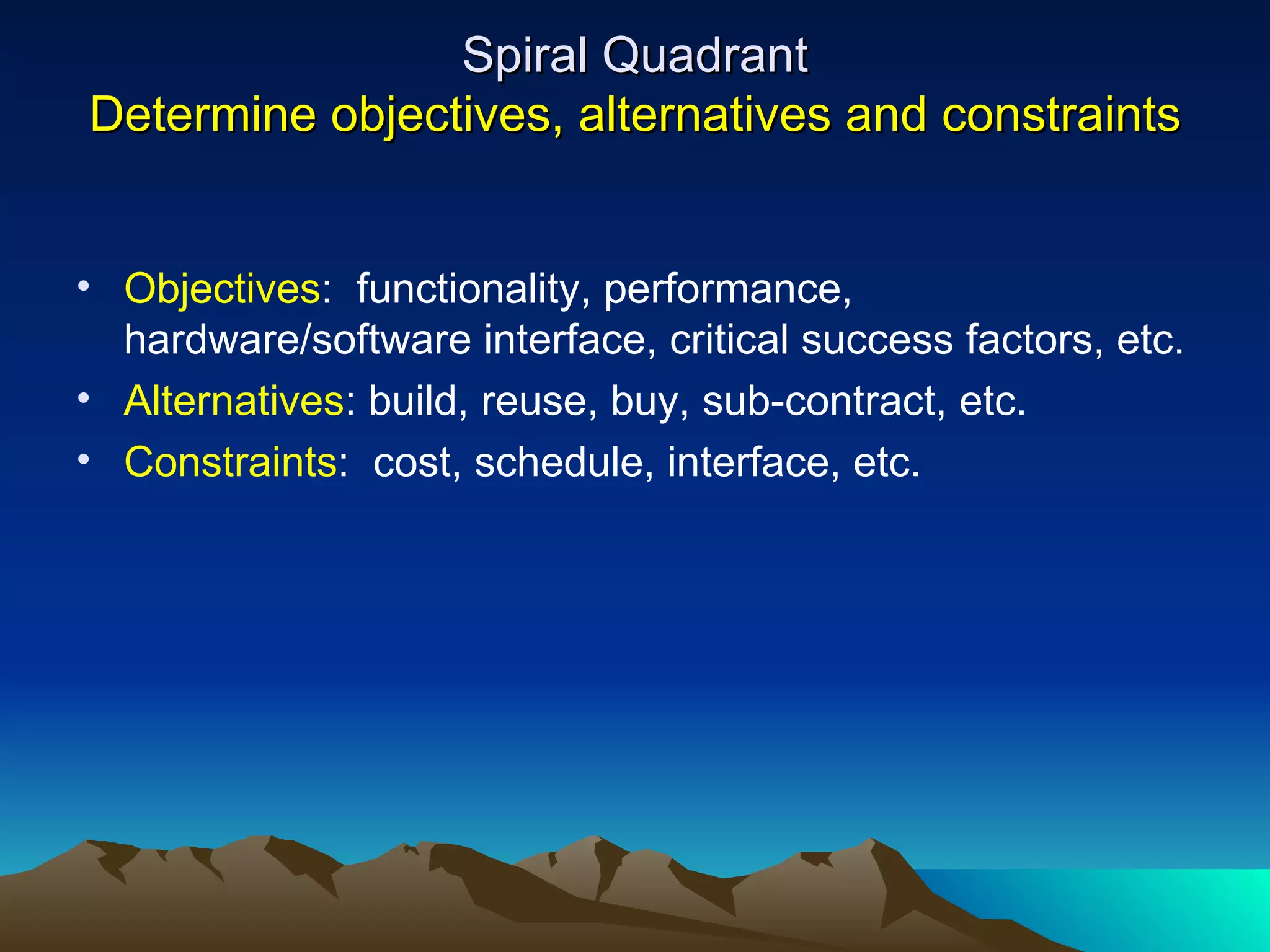 Spiral Quadrant
Determine objectives, alternatives and constraints


• Objectives: functionality, performance,
  hardware/software interface, critical success factors, etc.
• Alternatives: build, reuse, buy, sub-contract, etc.
• Constraints: cost, schedule, interface, etc.
 