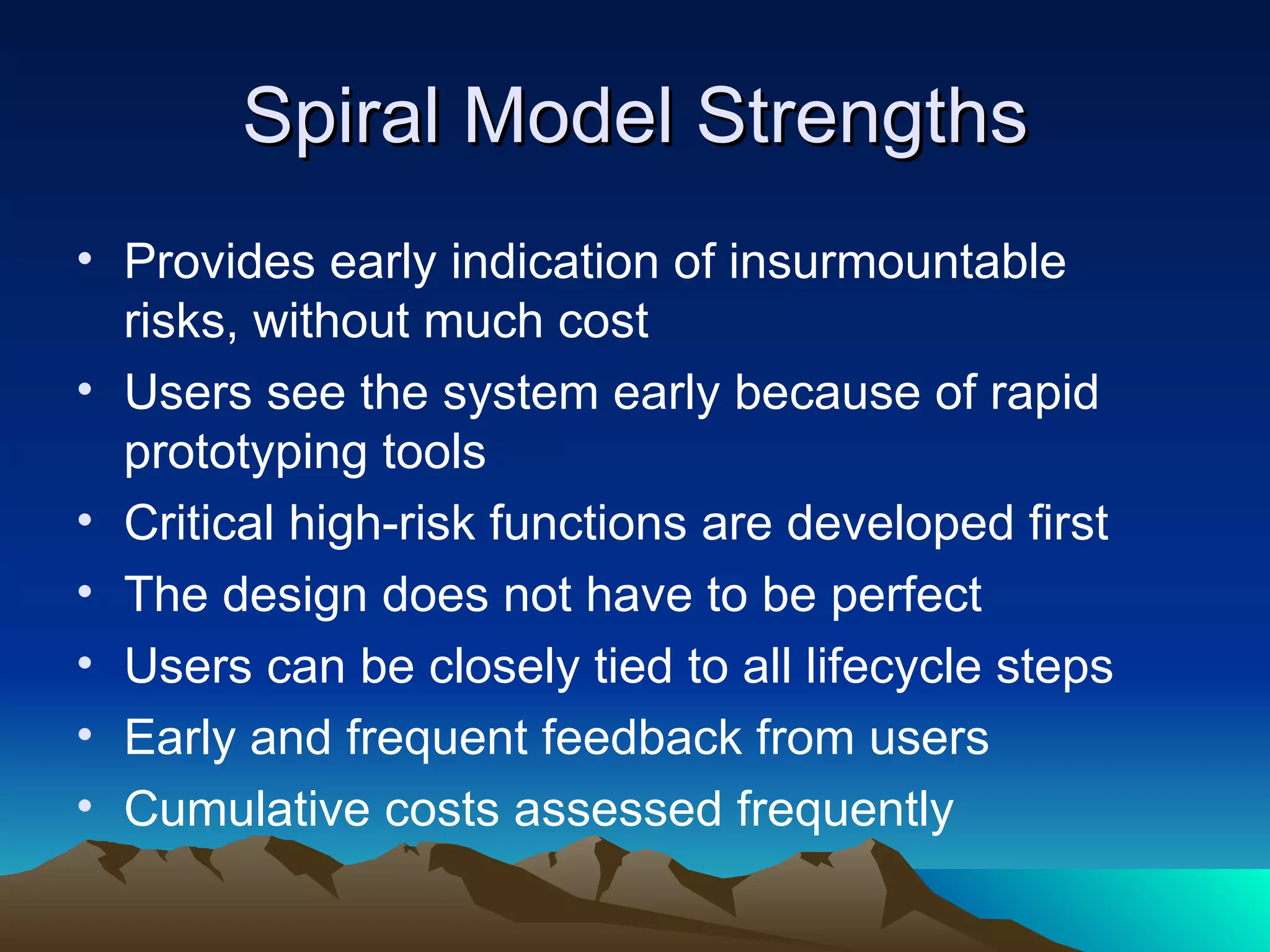 Spiral Model Strengths
• Provides early indication of insurmountable
  risks, without much cost
• Users see the system early because of rapid
  prototyping tools
• Critical high-risk functions are developed first
• The design does not have to be perfect
• Users can be closely tied to all lifecycle steps
• Early and frequent feedback from users
• Cumulative costs assessed frequently
 