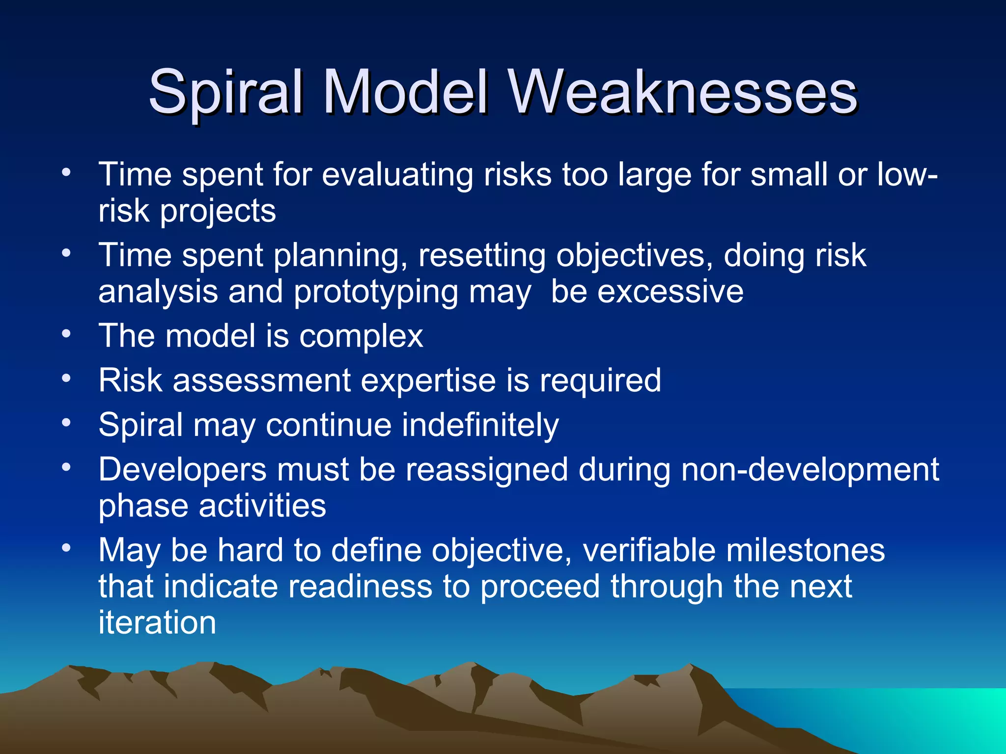 Spiral Model Weaknesses
• Time spent for evaluating risks too large for small or low-
  risk projects
• Time spent planning, resetting objectives, doing risk
  analysis and prototyping may be excessive
• The model is complex
• Risk assessment expertise is required
• Spiral may continue indefinitely
• Developers must be reassigned during non-development
  phase activities
• May be hard to define objective, verifiable milestones
  that indicate readiness to proceed through the next
  iteration
 