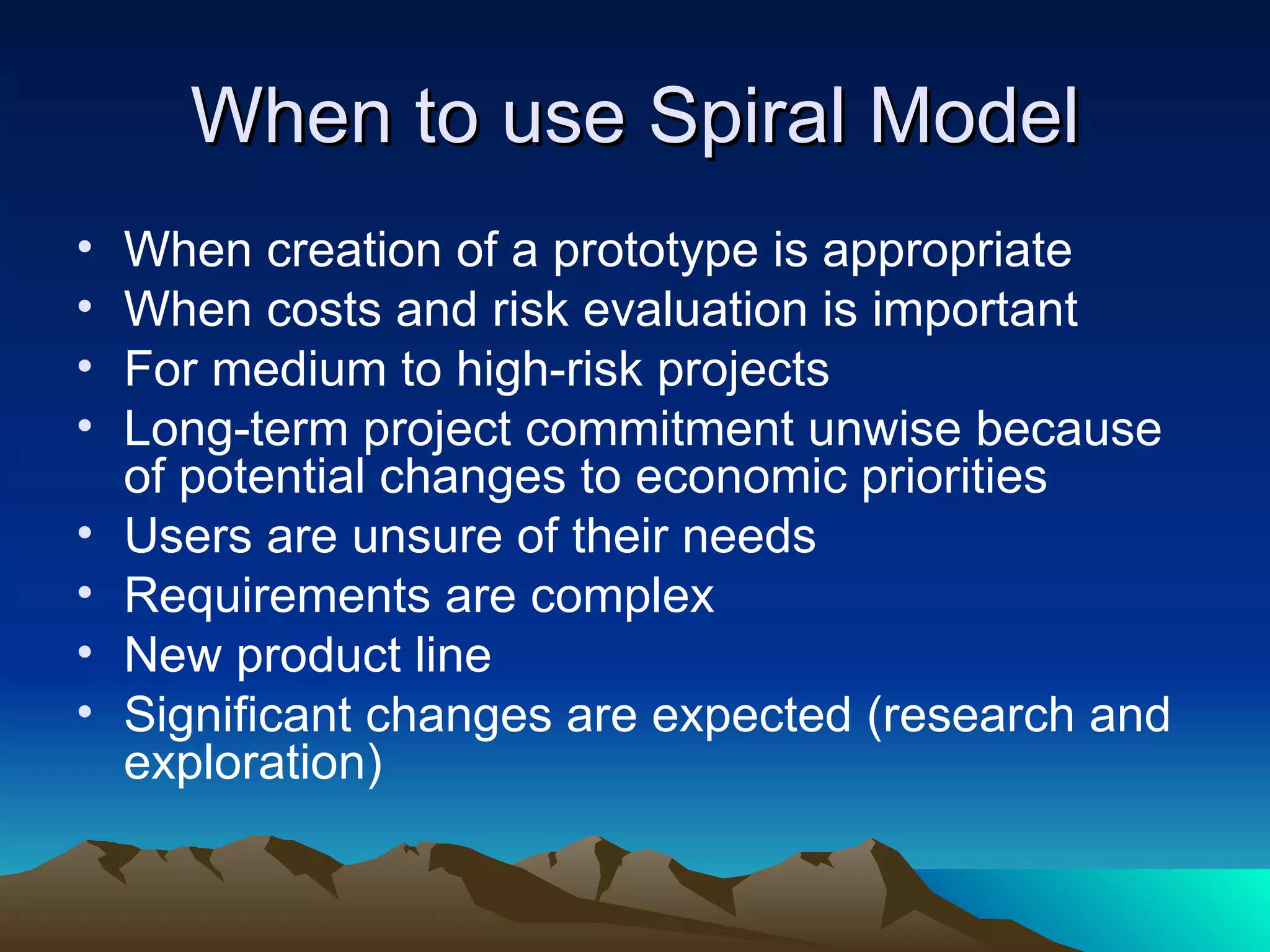 When to use Spiral Model
•   When creation of a prototype is appropriate
•   When costs and risk evaluation is important
•   For medium to high-risk projects
•   Long-term project commitment unwise because
    of potential changes to economic priorities
•   Users are unsure of their needs
•   Requirements are complex
•   New product line
•   Significant changes are expected (research and
    exploration)
 