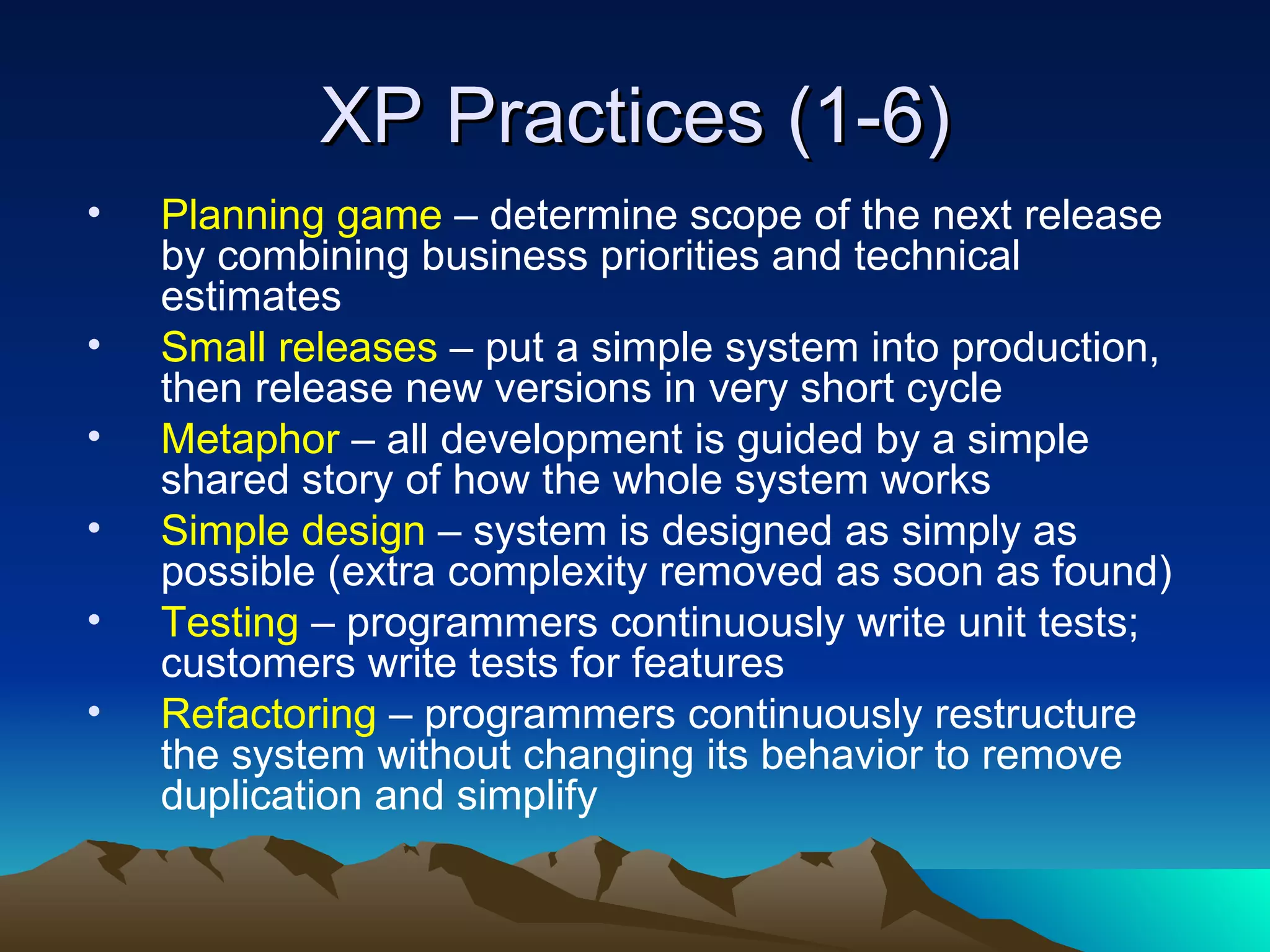 XP Practices (1-6)
•   Planning game – determine scope of the next release
    by combining business priorities and technical
    estimates
•   Small releases – put a simple system into production,
    then release new versions in very short cycle
•   Metaphor – all development is guided by a simple
    shared story of how the whole system works
•   Simple design – system is designed as simply as
    possible (extra complexity removed as soon as found)
•   Testing – programmers continuously write unit tests;
    customers write tests for features
•   Refactoring – programmers continuously restructure
    the system without changing its behavior to remove
    duplication and simplify
 