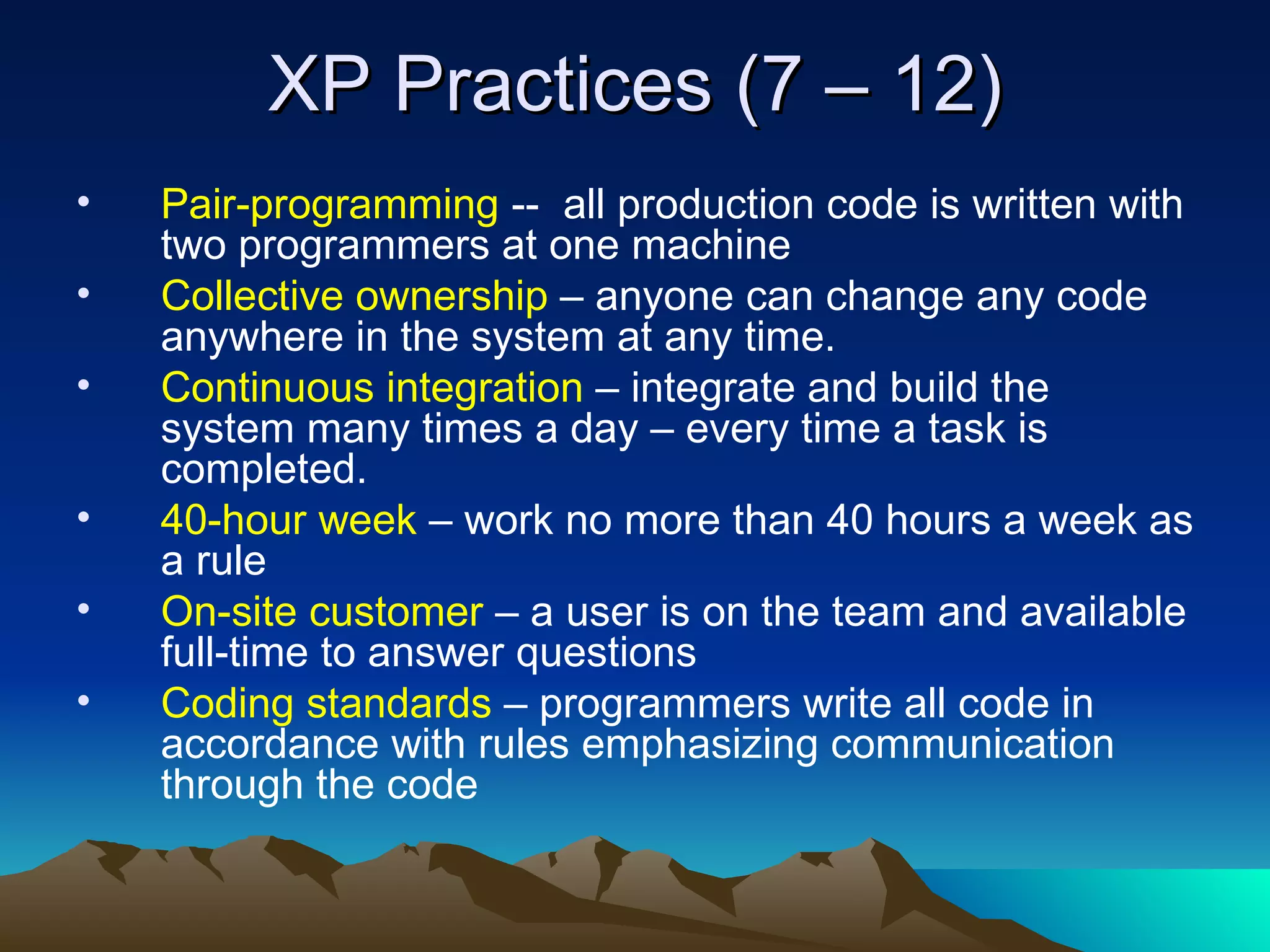 XP Practices (7 – 12)
•   Pair-programming -- all production code is written with
    two programmers at one machine
•   Collective ownership – anyone can change any code
    anywhere in the system at any time.
•   Continuous integration – integrate and build the
    system many times a day – every time a task is
    completed.
•   40-hour week – work no more than 40 hours a week as
    a rule
•   On-site customer – a user is on the team and available
    full-time to answer questions
•   Coding standards – programmers write all code in
    accordance with rules emphasizing communication
    through the code
 