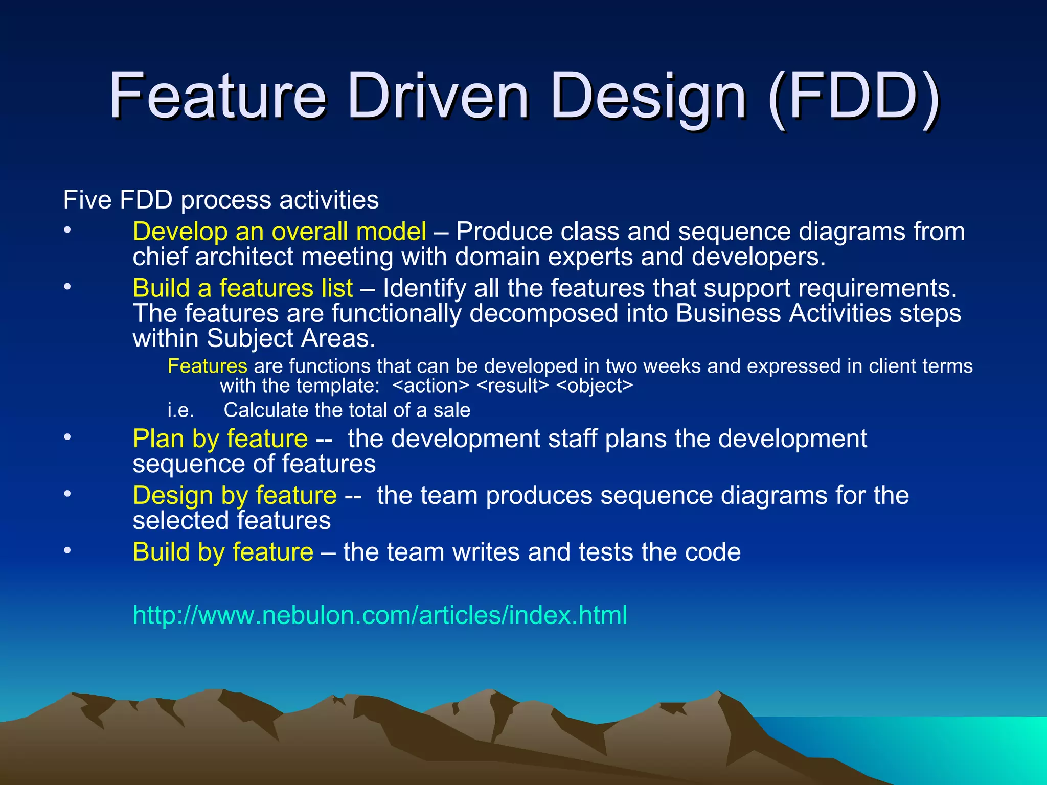 Feature Driven Design (FDD)
Five FDD process activities
•     Develop an overall model – Produce class and sequence diagrams from
      chief architect meeting with domain experts and developers.
•     Build a features list – Identify all the features that support requirements.
      The features are functionally decomposed into Business Activities steps
      within Subject Areas.
         Features are functions that can be developed in two weeks and expressed in client terms
              with the template: <action> <result> <object>
         i.e. Calculate the total of a sale
•     Plan by feature -- the development staff plans the development
      sequence of features
•     Design by feature -- the team produces sequence diagrams for the
      selected features
•     Build by feature – the team writes and tests the code

      http://www.nebulon.com/articles/index.html
 