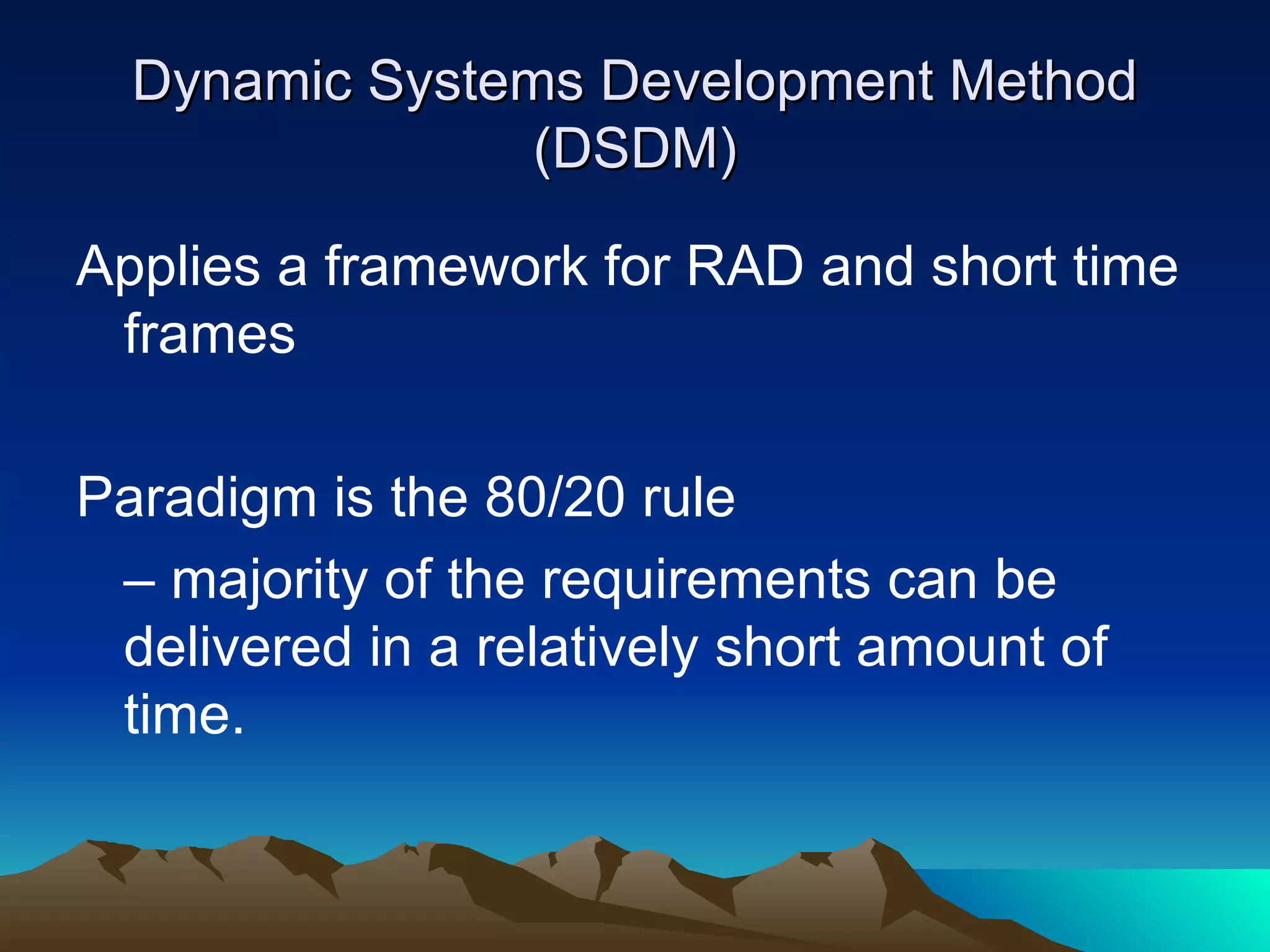 Dynamic Systems Development Method
                (DSDM)

Applies a framework for RAD and short time
 frames

Paradigm is the 80/20 rule
 – majority of the requirements can be
 delivered in a relatively short amount of
 time.
 