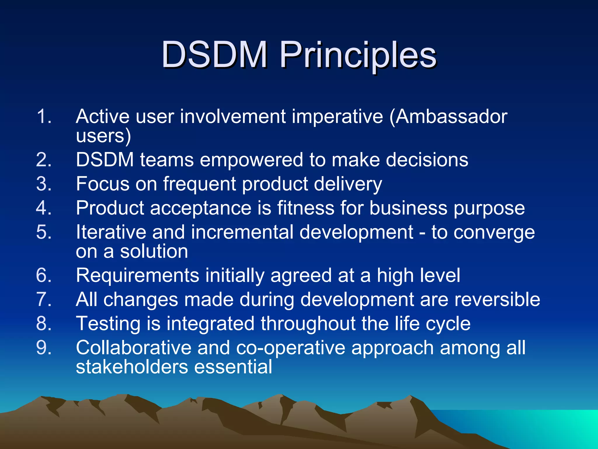 DSDM Principles
1.   Active user involvement imperative (Ambassador
     users)
2.   DSDM teams empowered to make decisions
3.   Focus on frequent product delivery
4.   Product acceptance is fitness for business purpose
5.   Iterative and incremental development - to converge
     on a solution
6.   Requirements initially agreed at a high level
7.   All changes made during development are reversible
8.   Testing is integrated throughout the life cycle
9.   Collaborative and co-operative approach among all
     stakeholders essential
 