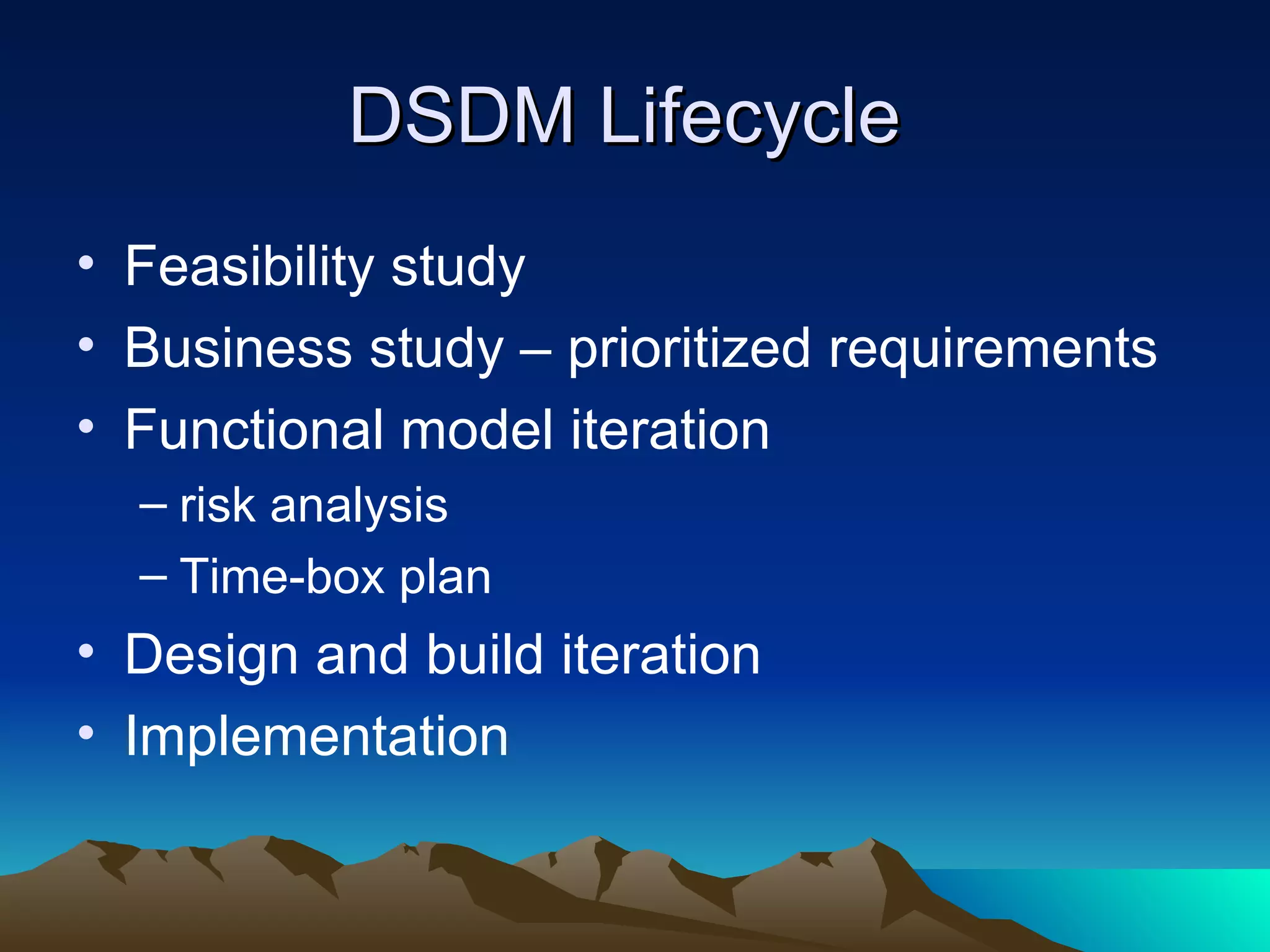 DSDM Lifecycle
• Feasibility study
• Business study – prioritized requirements
• Functional model iteration
  – risk analysis
  – Time-box plan
• Design and build iteration
• Implementation
 