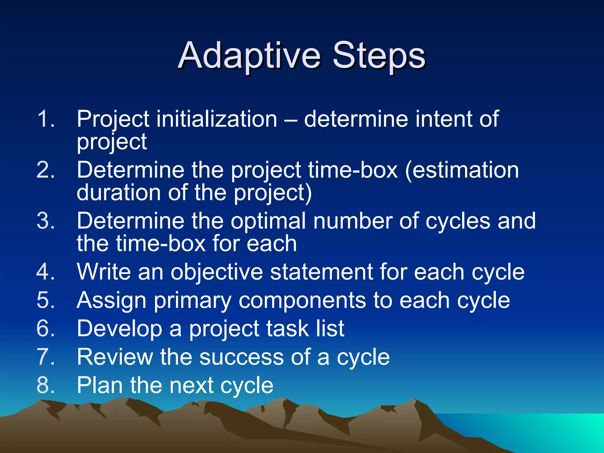 Adaptive Steps
1. Project initialization – determine intent of
   project
2. Determine the project time-box (estimation
   duration of the project)
3. Determine the optimal number of cycles and
   the time-box for each
4. Write an objective statement for each cycle
5. Assign primary components to each cycle
6. Develop a project task list
7. Review the success of a cycle
8. Plan the next cycle
 