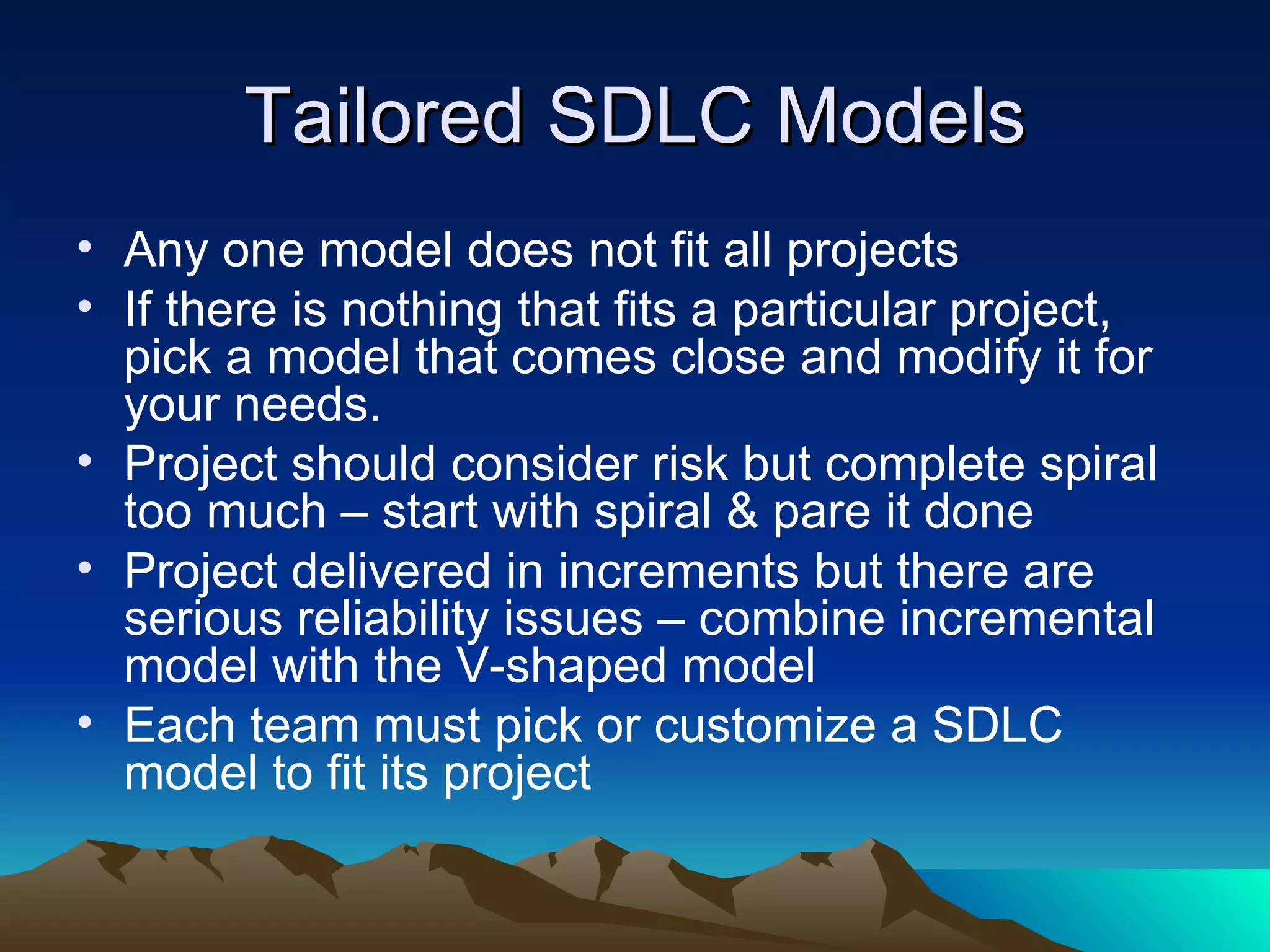 Tailored SDLC Models
• Any one model does not fit all projects
• If there is nothing that fits a particular project,
  pick a model that comes close and modify it for
  your needs.
• Project should consider risk but complete spiral
  too much – start with spiral & pare it done
• Project delivered in increments but there are
  serious reliability issues – combine incremental
  model with the V-shaped model
• Each team must pick or customize a SDLC
  model to fit its project
 