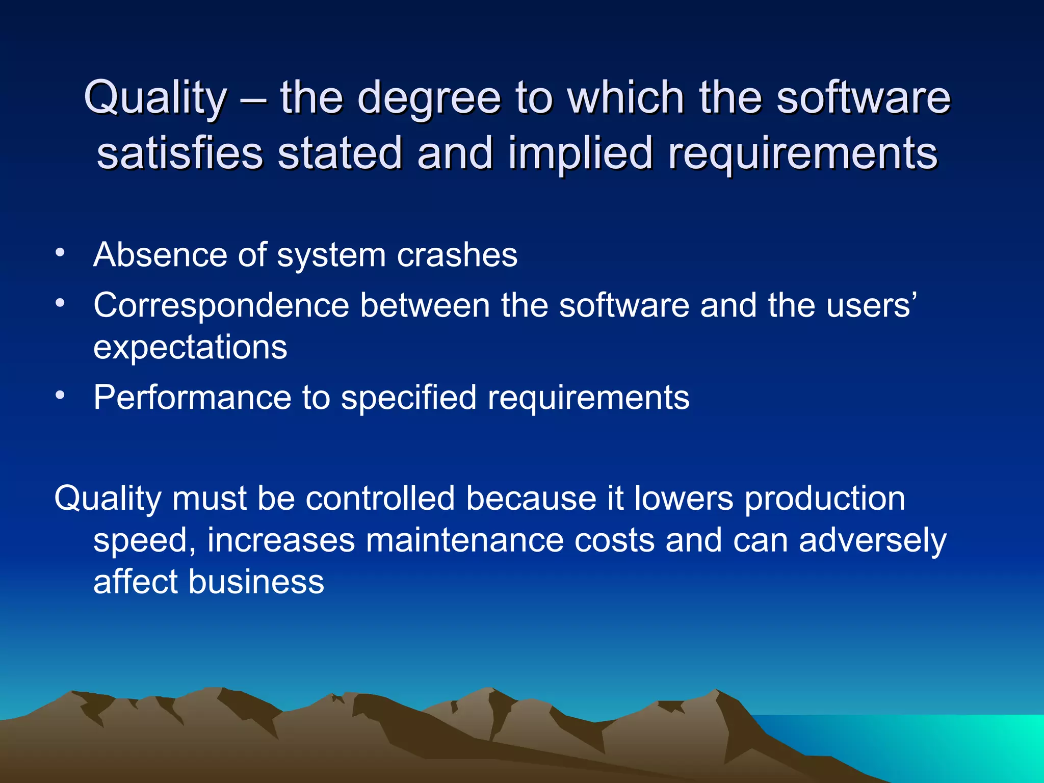 Quality – the degree to which the software
 satisfies stated and implied requirements

• Absence of system crashes
• Correspondence between the software and the users’
  expectations
• Performance to specified requirements

Quality must be controlled because it lowers production
  speed, increases maintenance costs and can adversely
  affect business
 
