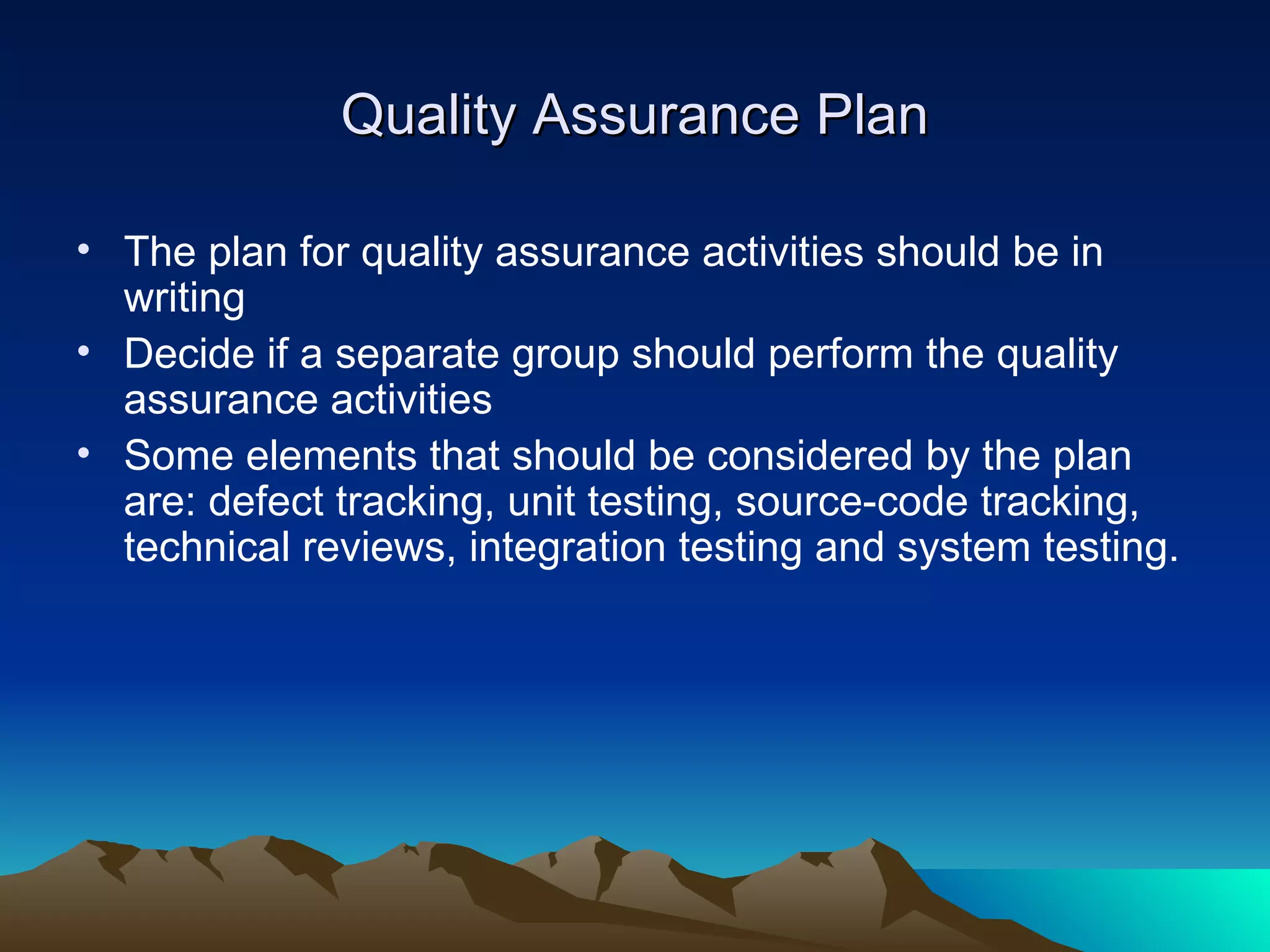 Quality Assurance Plan

• The plan for quality assurance activities should be in
  writing
• Decide if a separate group should perform the quality
  assurance activities
• Some elements that should be considered by the plan
  are: defect tracking, unit testing, source-code tracking,
  technical reviews, integration testing and system testing.
 