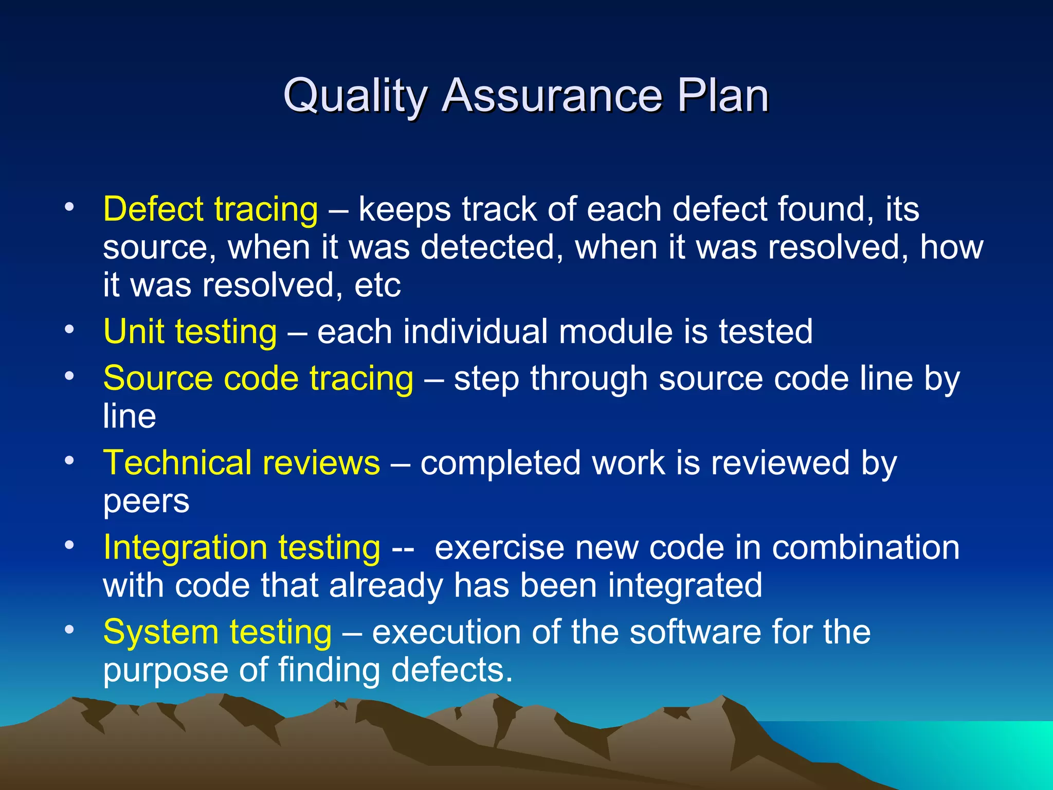 Quality Assurance Plan

• Defect tracing – keeps track of each defect found, its
  source, when it was detected, when it was resolved, how
  it was resolved, etc
• Unit testing – each individual module is tested
• Source code tracing – step through source code line by
  line
• Technical reviews – completed work is reviewed by
  peers
• Integration testing -- exercise new code in combination
  with code that already has been integrated
• System testing – execution of the software for the
  purpose of finding defects.
 