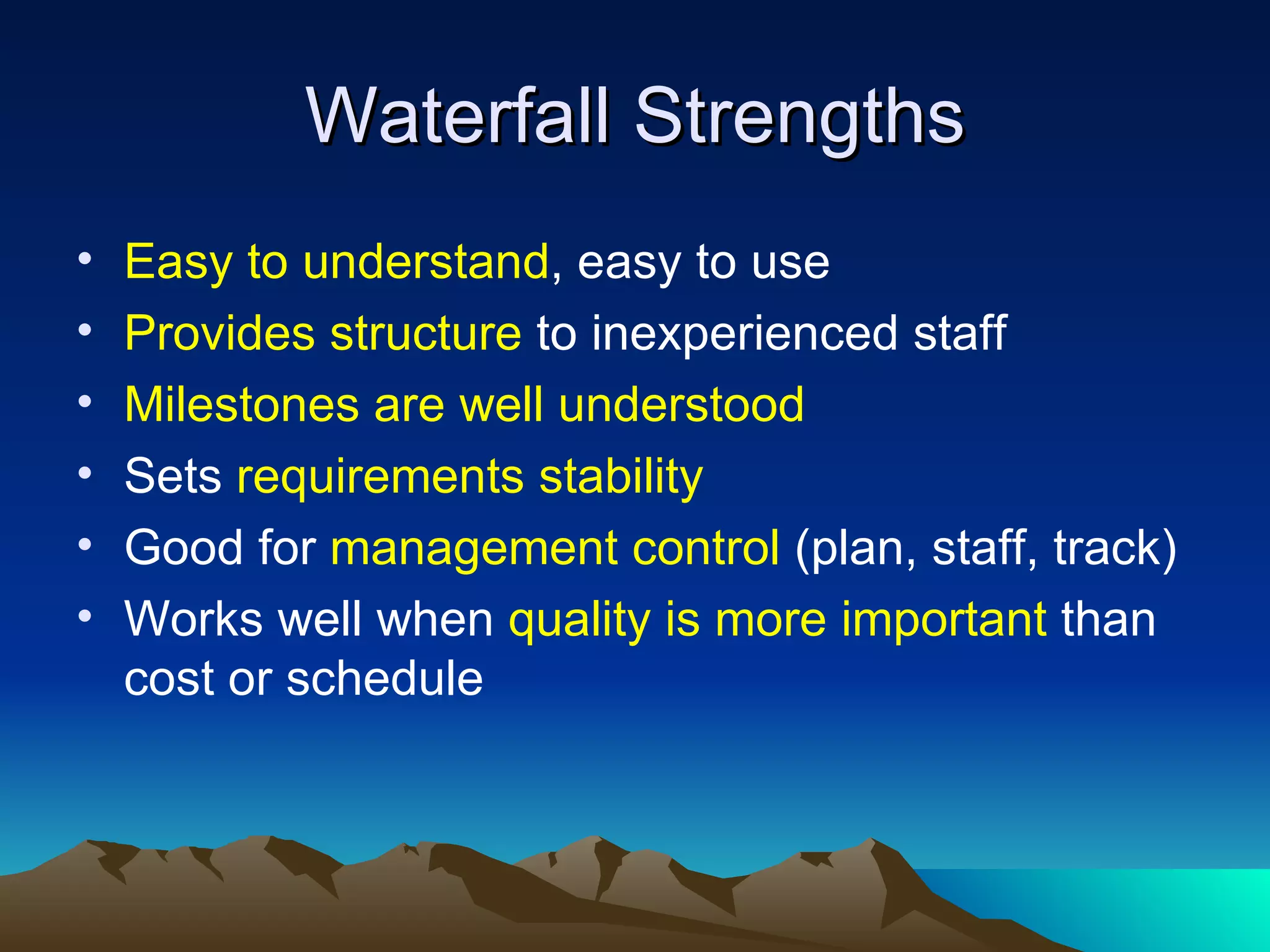 Waterfall Strengths
•   Easy to understand, easy to use
•   Provides structure to inexperienced staff
•   Milestones are well understood
•   Sets requirements stability
•   Good for management control (plan, staff, track)
•   Works well when quality is more important than
    cost or schedule
 